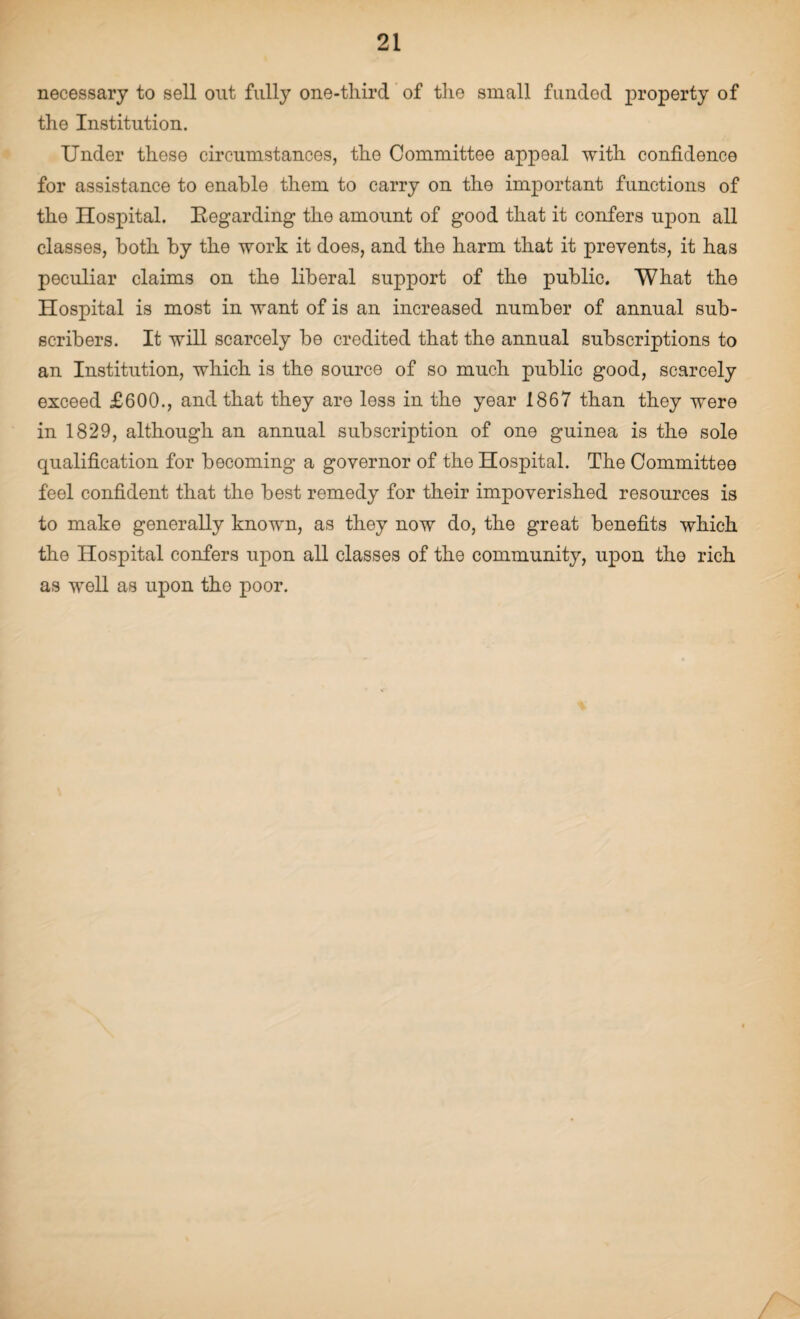 necessary to sell out fully one-third of the small funded property of the Institution. Under these circumstances, the Committee appeal with confidence for assistance to enable them to carry on the important functions of the Hospital. Regarding the amount of good that it confers upon all classes, both by the work it does, and the harm that it prevents, it has peculiar claims on the liberal support of the public. What the Hospital is most in want of is an increased number of annual sub¬ scribers. It will scarcely be credited that the annual subscriptions to an Institution, which is the source of so much public good, scarcely exceed £600., and that they are less in the year 1867 than they were in 1829, although an annual subscription of one guinea is the sole cpialification for becoming a governor of the Hospital. The Committee feel confident that the best remedy for their impoverished resources is to make generally known, as they now do, the great benefits which the Hospital confers upon all classes of the community, upon tho rich as well as upon the poor.