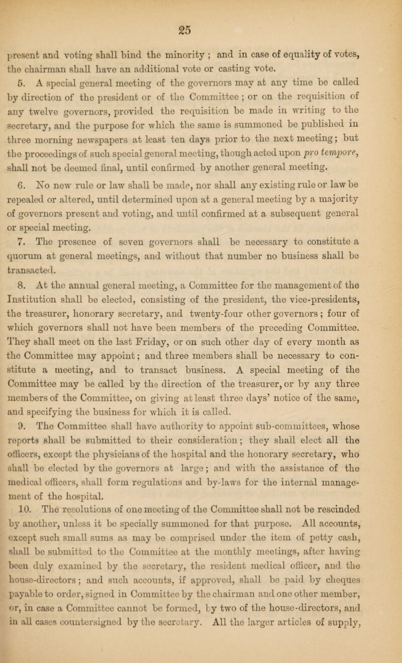 present and voting shall bind the minority ; and in case of equality of votes, the chairman shall have an additional vote or casting vote. 5. A special general meeting of the governors may at any time be called by direction of the president or of the Committee ; or on the requisition of any twelve governors, provided the requisition be made in writing to the secretary, and the purpose for which the same is summoned be published in three morning newspapers at least ten days prior to the next meeting; but the proceedings of such special general meeting, though acted upon pro tempore, shall not be deemed final, until confirmed by another general meeting. 6. No new rule or law shall be made, nor shall any existing rule or law be repealed or altered, until determined upon at a general meeting by a majority of governors present and voting, and until confirmed at a subsequent general or special meeting. 7. The presence of seven governors shall be necessary to constitute a quorum at general meetings, and without that number no business shall be transacted. 8. At the annual general meeting, a Committee for the management of the Institution shall be elected, consisting of the president, the vice-presidents, the treasurer, honorary secretary, and twenty-four other governors; four of which governors shall not have been members of the preceding Committee. They shall meet on the last Friday, or on such other day of every month as the Committee may appoint; and three members shall be necessary to con¬ stitute a meeting, and to transact business. A special meeting of the Committee may be called by the direction of the treasurer, or by any three members of the Committee, on giving at least three days’ notice of the same, and specifying the business for which it is called. 0. The Committee shall have authority to appoint sub-committees, whose reports shall be submitted to their consideration ; they shall elect ail the officers, except the physicians of the hospital and the honorary secretary, who shall be elected by the governors at large; and with the assistance of the medical officers, shall form regulations and by-laws for the internal manage¬ ment of the hospital. 10. The resolutions of one meeting of the Committee shall not be rescinded by another, unless it be specially summoned for that purpose. All accounts, except such small sums as may be comprised under the item of petty cash, shall be submitted to the Committee at the monthly meetings, after having been duly examined by the secretary, the resident medical officer, and the house-directors; and such accounts, if approved, shall be paid by cheques payable to order, signed in Committee by the chairman and one other member, or, in case a Committee cannot be formed, by two of the house-directors, and in all cases countersigned by the secretary. All the larger articles of supply,