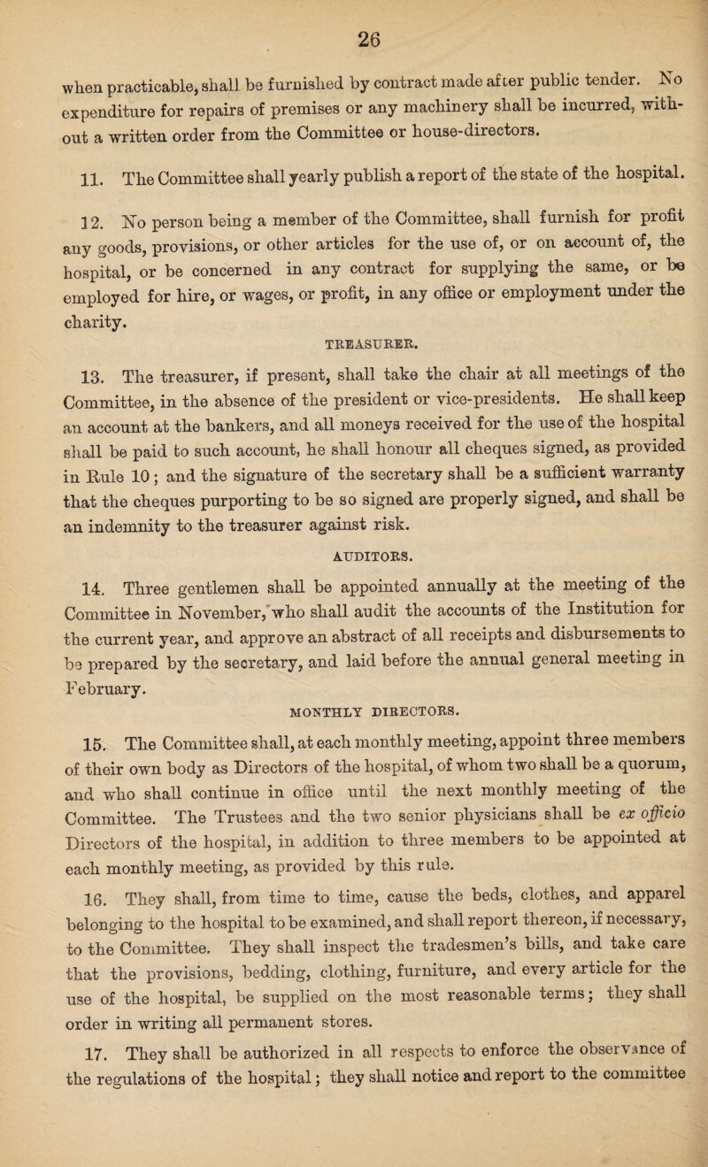 when practicable, shall be furnished by contract made after public tender, hi o expenditure for repairs of premises or any machinery shall be incurred, with¬ out a written order from the Committee or house-directors. 11. The Committee shall yearly publish a report of the state of the hospital. ] 2. No person being a member of the Committee, shall furnish for profit any goods, provisions, or other articles for the use of, or on account of, the hospital, or be concerned in any contract for supplying the same, or be employed for hire, or wages, or profit, in any office or employment under the charity. TREASURER. 13. The treasurer, if present, shall take the chair at all meetings of the Committee, in the absence of the president or vice-presidents. He shall keep an account at the bankers, and all moneys received for the use of the hospital shall be paid to such account, he shall honour all cheques signed, as provided in Rule 10; and the signature of the secretary shall be a sufficient warranty that the cheques purporting to be so signed are properly signed, and shall be an indemnity to the treasurer against risk. AUDITORS. 14. Three gentlemen shall be appointed annually at the meeting of the Committee in November, who shall audit the accounts of the Institution for the current year, and approve an abstract of all receipts and disbursements to be prepared by the secretary, and laid before the annual general meeting in February. MONTHLY DIRECTORS. 15. The Committee shall, at each monthly meeting, appoint three members of their own body as Directors of the hospital, of whom two shall be a quorum, and who shall continue in office until the next monthly meeting of the Committee. The Trustees and the two senior physicians shall be ex officio Directors of the hospital, in addition to three members to be appointed at each monthly meeting, as provided by this rule. 16. They shall, from time to time, cause the beds, clothes, and apparel belonging to the hospital to be examined, and shall report thereon, if necessary, to the Committee. They shall inspect the tradesmen’s bills, and take care that the provisions, bedding, clothing, furniture, and every article for the use of the hospital, be supplied on the most reasonable terms; they shall order in writing all permanent stores. 17. They shall be authorized in all respects to enforce the observance of the regulations of the hospital; they shall notice and report to the committee