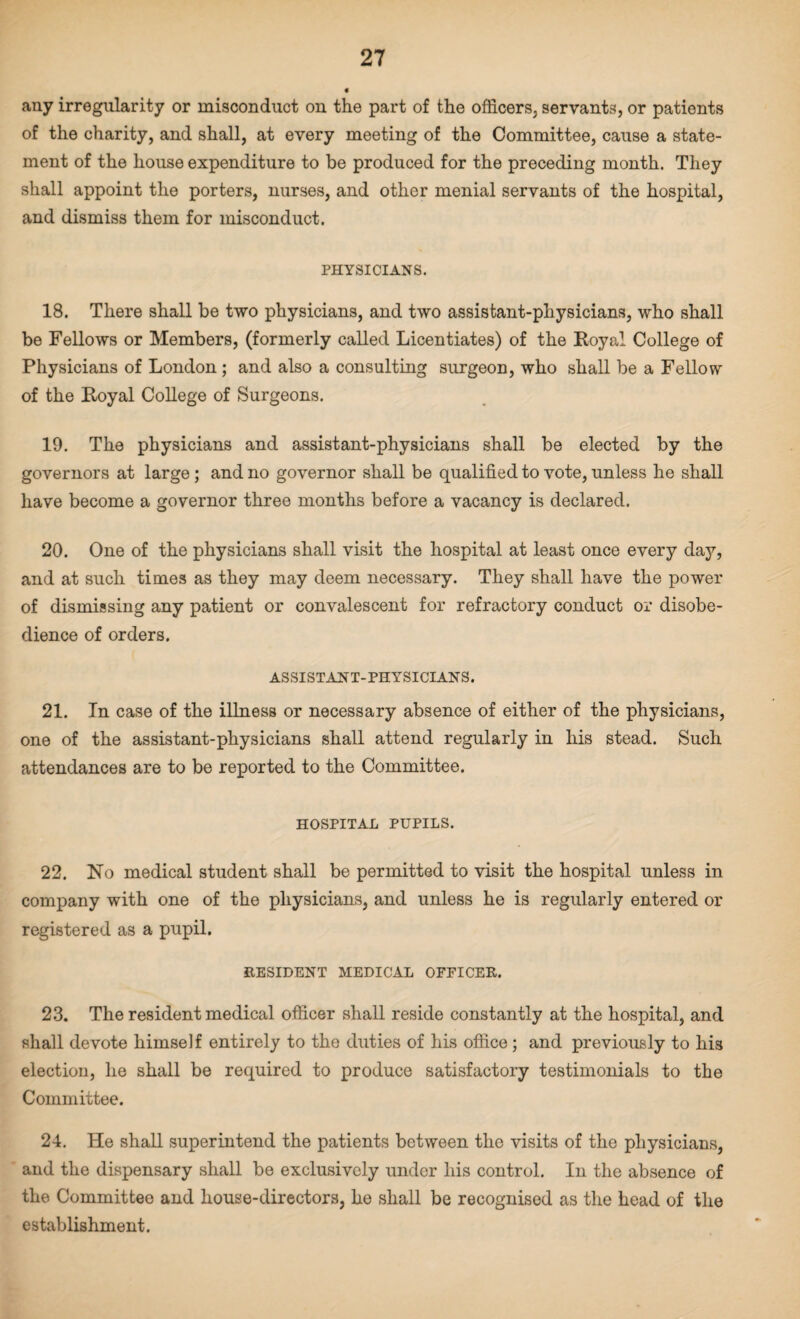 any irregularity or misconduct on the part of the officers, servants, or patients of the charity, and shall, at every meeting of the Committee, cause a state¬ ment of the house expenditure to be produced for the preceding month. They shall appoint the porters, nurses, and other menial servants of the hospital, and dismiss them for misconduct. PHYSICIANS. 18. There shall be two physicians, and two assistant-physicians, who shall be Fellows or Members, (formerly called Licentiates) of the Royal College of Physicians of London ; and also a consulting surgeon, who shall be a Fellow of the Royal College of Surgeons. 19. The physicians and assistant-physicians shall be elected by the governors at large ; and no governor shall be qualified to vote, unless he shall have become a governor three months before a vacancy is declared. 20. One of the physicians shall visit the hospital at least once every day, and at such times as they may deem necessary. They shall have the power of dismissing any patient or convalescent for refractory conduct or disobe¬ dience of orders. ASSISTANT-PHYSICIANS. 21. In case of the illness or necessary absence of either of the physicians, one of the assistant-physicians shall attend regularly in his stead. Such attendances are to be reported to the Committee. HOSPITAL PUPILS. 22. No medical student shall be permitted to visit the hospital unless in company with one of the physicians, and unless he is regularly entered or registered as a pupil. RESIDENT MEDICAL OFFICER. 23. The resident medical officer shall reside constantly at the hospital, and shall devote himself entirely to the duties of his office; and previously to his election, he shall be required to produce satisfactory testimonials to the Committee. 24. He shall superintend the patients between the visits of the physicians, and the dispensary shall be exclusively under his control. In the absence of the Committee and house-directors, he shall be recognised as the head of the establishment.