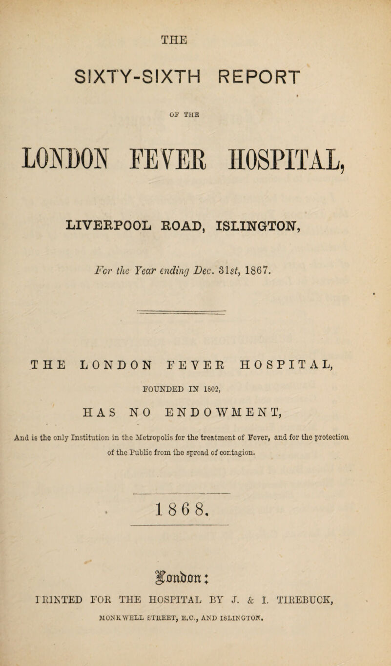 THE SIXTY-SIXTH REPORT OJB' THE LONDON FEVER HOSPITAL, LIVERPOOL ROAD, ISLINGTON, For the Year aiding Dec. 31 st, 1867. THE LONDON FEVER HOSPITAL, FOUNDED IN 1802, HAS NO ENDOWMENT, And is the only Institution in the Metropolis for the treatment of Fever, and for the protection of the Public from the spread of contagion. 1 86 8. bonbon; I IUJsTED FOR T1IE HOSPITAL BY J. & I. TIREBUCK, MONK.WELL ETHEET, E.C,, AND ISLINGTON.