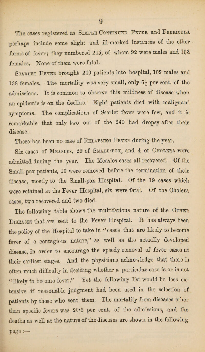 The cases registered as Simple Continued Fever and Febricula perhaps include some slight and ill-marked instances of the other forms of fever; they numbered 245, of whom 92 were males and 153 females. None of them were fatal. Scarlet Fever brought 240 patients into hospital, 102 males and 138 females. The mortality was very small, only 6J per cent, of the admissions. It is common to observe this mildness of disease when an epidemic is on the decline. Eight patients died with malignant symptoms. The complications of Scarlet fever were few, and it is remarkable that only two out of the 240 had dropsy after their disease. There has been no case of Relapsing Fever during the year. Six cases of Measles, 29 of Small-pox, and 4 of Cholera were admitted during the year. The Measles cases all recovered. Of the Small-pox patients, 10 were removed before the termination of their disease, mostly to the Small-pox Hospital. Of the 19 cases which were retained at the Fever Hospital, six were fatal. Of the Cholera cases, two recovered and two died. The following table shows the multifarious nature of the Other Diseases that are sent to the Fever Hospital. It has always been the policy of the Hospital to take in “ cases that are likely to become fever of a contagious nature,” as well as the actually developed disease, in order to encourage the speedy removal of fever cases at their earliest stages. And the physicians acknowledge that there is often much difficulty in deciding whether a particular case is or is not « likely to become fever.” Yet the following list would be less ex¬ tensive if reasonable judgment had been used in the selection of patients by those who sent them. The mortality from diseases other than specific fevers was 20*6 per cent, of the admissions, and the deaths as well as the nature of the diseases are shown in the following page