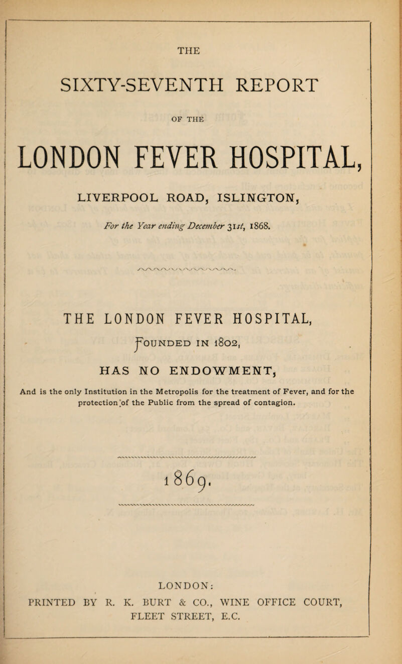 THE SIXTY-SEVENTH REPORT OF THE LONDON FEVER HOSPITAL LIVERPOOL ROAD, ISLINGTON, For the Year ending December 31 st, 1868. y\Z\rvA./\./ v THE LONDON FEVER HOSPITAL, JTounded in 1802, HAS NO ENDOWMENT, And is the only Institution in the Metropolis for the treatment of Fever, and for the protection [of the Public from the spread of contagion. 1 8 6 Q. LONDON: PRINTED BY R. K. BURT & CO., WINE OFFICE COURT, FLEET STREET, E.C.