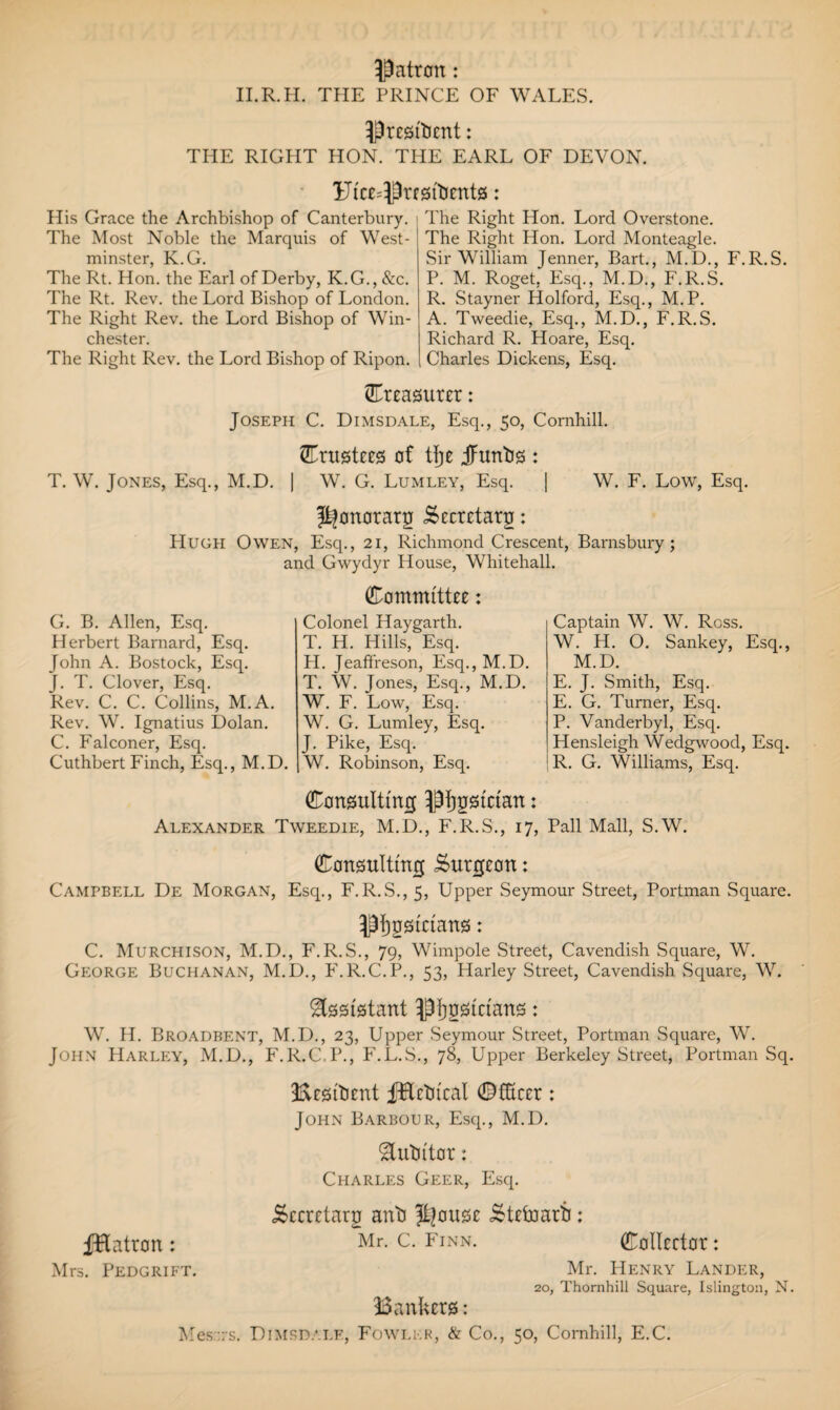 Patron: II.R.H. THE PRINCE OF WALES. PrcstlKnt: THE RIGHT HON. THE EARL OF DEVON. Uice=Prf!3itJent0: His Grace the Archbishop of Canterbury. The Most Noble the Marquis of West¬ minster, K.G. The Rt. Hon. the Earl of Derby, K.G., &c. The Rt. Rev. the Lord Bishop of London. The Right Rev. the Lord Bishop of Win¬ chester. The Right Rev. the Lord Bishop of Ripon. The Right Hon. Lord Overstone. The Right Hon. Lord Monteagle. Sir William Jenner, Bart., M.D., F.R.S. P. M. Roget, Esq., M.D., F.R.S. R. Stayner Holford, Esq., M.P. A. Tweedie, Esq., M.D., F.R.S. Richard R. Hoare, Esq. Charles Dickens, Esq. treasurer: Joseph C. Dimsdale, Esq., 50, Cornhill. ©rust££S of tfj£ JFuntis : T. W. Jones, Esq., M.D. | W. G. Lumley, Esq. | W. F. Low, Esq. pfonotarg torrtarg: Hugh Owen, Esq., 21, Richmond Crescent, Barnsbury; G. B. Allen, Esq. Herbert Barnard, Esq. John A. Bostock, Esq. J. T. Clover, Esq. Rev. C. C. Collins, M.A. Rev. W. Ignatius Dolan. C. Falconer, Esq. Cuthbert Finch, Esq., M.D. and Gwydyr House, Whitehall. Comntite: Colonel Haygarth. T. H. Hills, Esq. H. Jeafifreson, Esq., M.D. T. W. Jones, Esq., M.D. W. F. Low, Esq. W. G. Lumley, Esq. J. Pike, Esq. W. Robinson, Esq. Captain W. W. Ross. W. H. O. Sankey, Esq., M.D. E. J. Smith, Esq. E. G. Turner, Esq. P. Vanderbyl, Esq. Hensleigh Wedgwood, Esq. R. G. Williams, Esq. Consulting pijgstrian: Alexander Tweedie, M.D., F.R.S., 17, Pall Mall, S.W. Consulting i$utg£on: Campbell De Morgan, Esq., F.R.S., 5, Upper Seymour Street, Portman Square. Pflgsinans: C. Murchison, M.D., F.R.S., 79, Wimpole Street, Cavendish Square, W. George Buchanan, M.D., F.R.C.P., 53, Harley Street, Cavendish Square, W. Assistant ptjnsiftans: W. II. Broadbf.nt, M.D., 23, Upper Seymour Street, Portman Square, W. John Harley, M.D., F.R.C.P., F.L.S., 78, Upper Berkeley Street, Portman Sq. BfSitnnt fHftural ©tor: John Barbour, Esq., M.D. Stutn'tor: Charles Geer, Esq. torxtarn anti Jt]ous£ tolnarti: Mr. C. Finn. fHatron: Mrs. Pedgrift. ColWor: Mr. Henry Lander, 20, Thornhill Square, Islington, N. Bantors: Messrs. Dimsdalf., Fowlkr, & Co., 50, Cornhill, E.C.