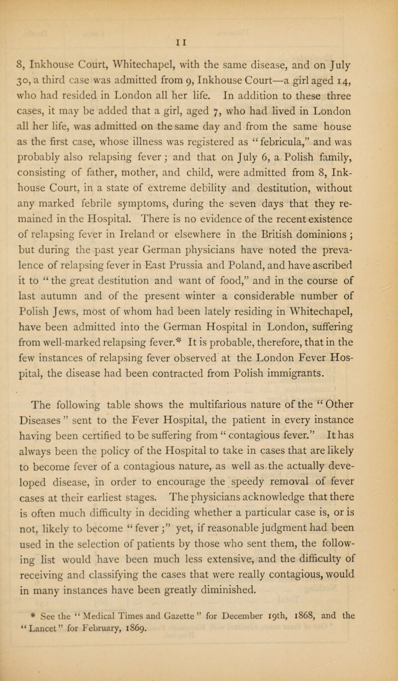30, a third case was admitted from 9, Inkhouse Court—a girl aged 14, who had resided in London all her life. In addition to these three cases, it may be added that a girl, aged 7, who had lived in London all her life, was admitted on the same day and from the same house as the first case, whose illness was registered as “febricula,” and was probably also relapsing fever; and that on July 6, a Polish family, consisting of father, mother, and child, were admitted from 8, Ink- house Court, in a state of extreme debility and destitution, without any marked febrile symptoms, during the seven days that they re¬ mained in the Hospital. There is no evidence of the recent existence of relapsing fever in Ireland or elsewhere in the British dominions ; but during the past year German physicians have noted the preva¬ lence of relapsing fever in East Prussia and Poland, and have ascribed it to “ the great destitution and want of food,” and in the course of last autumn and of the present winter a considerable number of Polish Jews, most of whom had been lately residing in Whitechapel, have been admitted into the German Hospital in London, suffering from well-marked relapsing fever.* It is probable, therefore, that in the few instances of relapsing fever observed at the London Fever Hos¬ pital, the disease had been contracted from Polish immigrants. The following table shows the multifarious nature of the “ Other Diseases ” sent to the Fever Hospital, the patient in every instance having been certified to be suffering from “ contagious fever.” It has always been the policy of the Hospital to take in cases that are likely to become fever of a contagious nature, as well as the actually deve¬ loped disease, in order to encourage the speedy removal of fever cases at their earliest stages. The physicians acknowledge that there is often much difficulty in deciding whether a particular case is, or is not, likely to become “fever;” yet, if reasonable judgment had been used in the selection of patients by those who sent them, the follow¬ ing list would have been much less extensive, and the difficulty of receiving and classifying the cases that were really contagious, would in many instances have been greatly diminished. # See the “ Medical Times and Gazette ” for December 19th, 1868, and the “Lancet” for February, 1869.