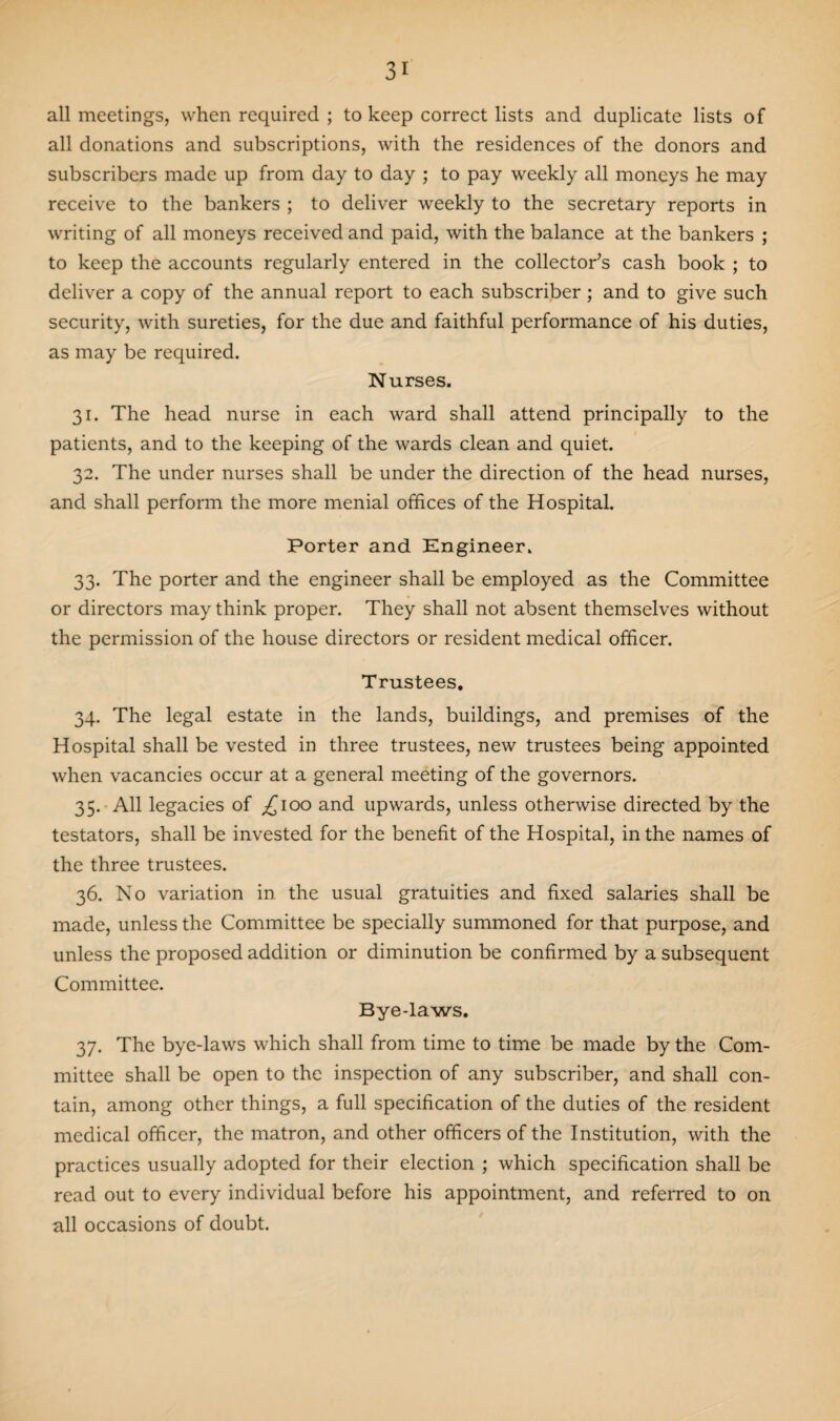 all meetings, when required ; to keep correct lists and duplicate lists of all donations and subscriptions, with the residences of the donors and subscribers made up from day to day ; to pay weekly all moneys he may receive to the bankers ; to deliver weekly to the secretary reports in writing of all moneys received and paid, with the balance at the bankers ; to keep the accounts regularly entered in the collector’s cash book ; to deliver a copy of the annual report to each subscriber; and to give such security, with sureties, for the due and faithful performance of his duties, as may be required. Nurses. 31. The head nurse in each ward shall attend principally to the patients, and to the keeping of the wards clean and quiet. 32. The under nurses shall be under the direction of the head nurses, and shall perform the more menial offices of the Hospital. Porter and Engineer. 33. The porter and the engineer shall be employed as the Committee or directors may think proper. They shall not absent themselves without the permission of the house directors or resident medical officer. Trustees. 34. The legal estate in the lands, buildings, and premises of the Hospital shall be vested in three trustees, new trustees being appointed when vacancies occur at a general meeting of the governors. 35. All legacies of ^100 and upwards, unless otherwise directed by the testators, shall be invested for the benefit of the Hospital, in the names of the three trustees. 36. No variation in the usual gratuities and fixed salaries shall be made, unless the Committee be specially summoned for that purpose, and unless the proposed addition or diminution be confirmed by a subsequent Committee. Bye-laws. 37. The bye-laws which shall from time to time be made by the Com¬ mittee shall be open to the inspection of any subscriber, and shall con¬ tain, among other things, a full specification of the duties of the resident medical officer, the matron, and other officers of the Institution, with the practices usually adopted for their election ; which specification shall be read out to every individual before his appointment, and referred to on all occasions of doubt.