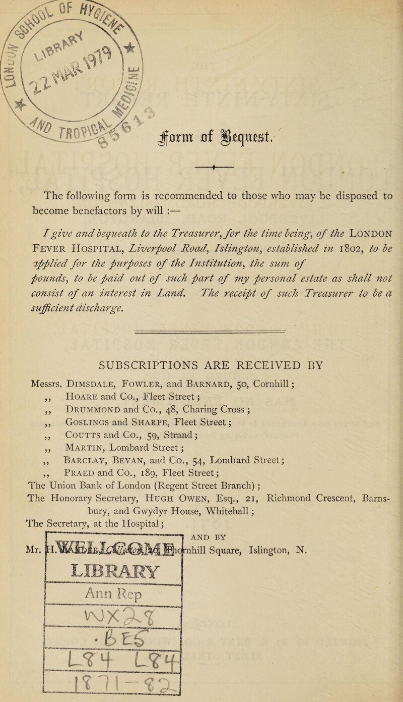 -*- The following form is recommended to those who may be disposed to become benefactors by will :— I give and bequeath to the Treasurer, for the time being, of the London Fever Hospital, Liverpool Road, Islington, established in 1802, to be applied for the purposes of the Institution, the sum of pounds, to be paid out of such part of my personal estate as shall not consist of an interest in Land. The receipt of such Treasurer to be a sufficient discharge. SUBSCRIPTIONS ARE RECEIVED BY Messrs. Dimsdale, Fowler, and Barnard, 50, Cornhill; ,, Hoare and Co., Fleet Street; ,, Drummond and Co., 48, Charing Cross ; ,, Goslings and Sharpe, Fleet Street; ,, Coutts and Co., 59, Strand; ,, Martin, Lombard Street; ,, Barclay, Bevan, and Co., 54, Lombard Street; ,, Praed and Co., 189, Fleet Street; The Union Bank of London (Regent Street Branch) ; The Honorary Secretary, Hugh Owen, Esq., 21, Richmond Crescent, Barns- bury, and Gwydyr House, Whitehall; The Secretary, at the Hospital; Mr.