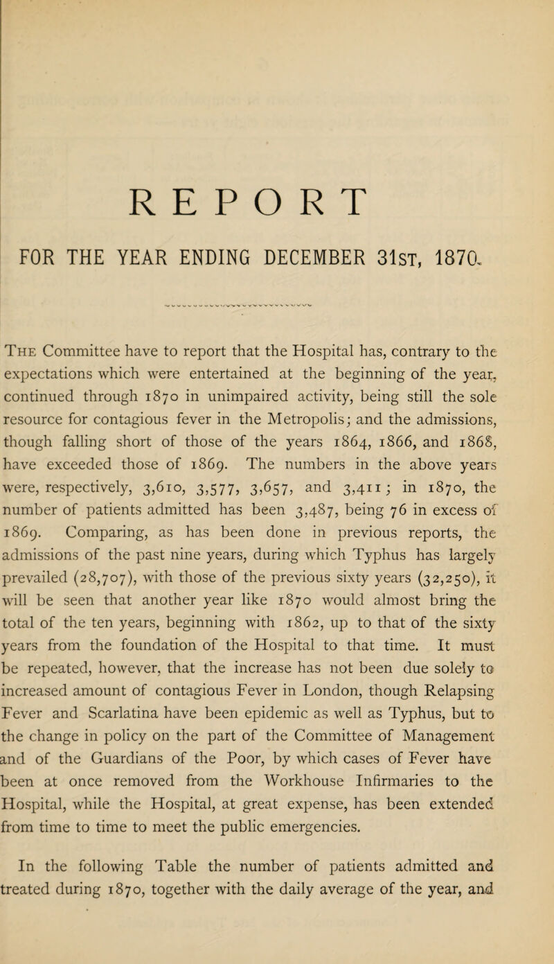 REPORT FOR THE YEAR ENDING DECEMBER 31st, 1870. The Committee have to report that the Hospital has, contrary to the expectations which were entertained at the beginning of the yeap continued through 1870 in unimpaired activity, being still the sole resource for contagious fever in the Metropolis; and the admissions, though falling short of those of the years 1864, 1866, and 1868, have exceeded those of 1869. The numbers in the above years were, respectively, 3,610, 3,577, 3>657, and 3,411; in 1870, the number of patients admitted has been 3,487, being 76 in excess of 1869. Comparing, as has been done in previous reports, the admissions of the past nine years, during which Typhus has largely prevailed (28,707), with those of the previous sixty years (32,250), it will be seen that another year like 1870 would almost bring the total of the ten years, beginning with 1862, up to that of the sixty years from the foundation of the Hospital to that time. It must be repeated, however, that the increase has not been due solely to increased amount of contagious Fever in London, though Relapsing Fever and Scarlatina have been epidemic as well as Typhus, but to the change in policy on the part of the Committee of Management and of the Guardians of the Poor, by which cases of Fever have been at once removed from the Workhouse Infirmaries to the Hospital, while the Hospital, at great expense, has been extended from time to time to meet the public emergencies. In the following Table the number of patients admitted and treated during 1870, together with the daily average of the year, and