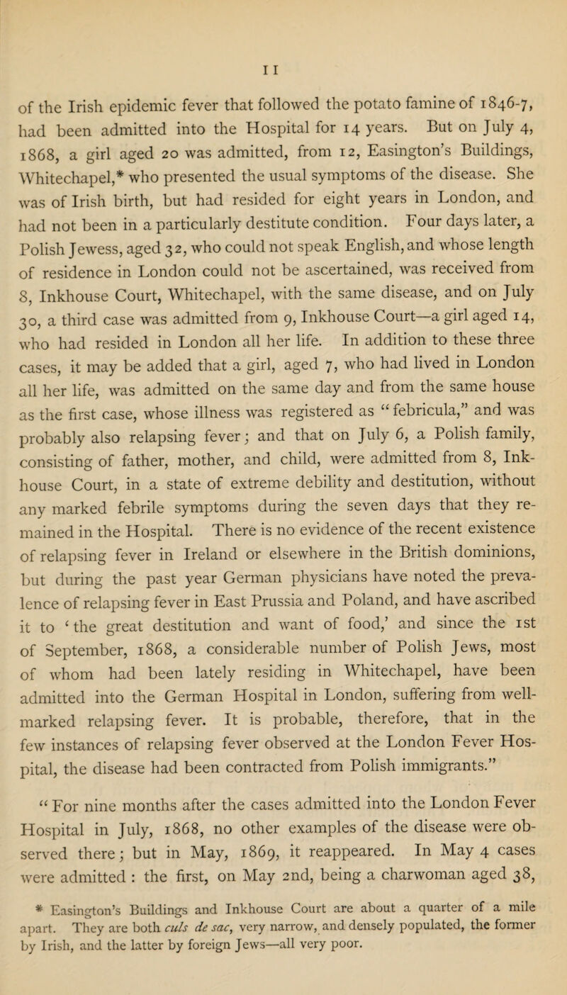 of the Irish epidemic fever that followed the potato famine of 1846-7, had been admitted into the Hospital for 14 years. But on July 4, 1868, a girl aged 20 was admitted, from 12, Easington’s Buildings, Whitechapel,* who presented the usual symptoms of the disease. She was of Irish birth, but had resided for eight years in London, and had not been in a particularly destitute condition. Four days later, a Polish Jewess, aged 32, who could not speak English, and whose length of residence in London could not be ascertained, was received from 8, Inkhouse Court, Whitechapel, with the same disease, and on July 30, a third case was admitted from 9, Inkhouse Court—a girl aged 14, who had resided in London all her life. In addition to these three cases, it may be added that a girl, aged 7, who had lived in London all her life, was admitted on the same day and from the same house as the first case, whose illness was registered as “ febricula,” and was probably also relapsing fever; and that on July 6, a Polish family, consisting of father, mother, and child, were admitted from 8, Ink- house Court, in a state of extreme debility and destitution, without any marked febrile symptoms during the seven days that they re¬ mained in the Hospital. There is no evidence of the recent existence of relapsing fever in Ireland or elsewhere in the British dominions, but during the past year German physicians have noted the preva¬ lence of relapsing fever in East Prussia and Poland, and have ascribed it to ‘ the great destitution and want of food/ and since the 1st of September, 1868, a considerable number of Polish Jews, most of whom had been lately residing in Whitechapel, have been admitted into the German Hospital in London, suffering from well- marked relapsing fever. It is probable, therefore, that in the few instances of relapsing fever observed at the London Fever Hos¬ pital, the disease had been contracted from Polish immigrants.” “ For nine months after the cases admitted into the London Fever Hospital in July, 1868, no other examples of the disease were ob¬ served there; but in May, 1869, it reappeared. In May 4 cases were admitted : the first, on May 2nd, being a charwoman aged 38, * Easington’s Buildings and Inkhouse Court are about a quarter of a mile apart. They are both culs de sac, very narrow, and densely populated, the former by Irish, and the latter by foreign Jews—all very poor.