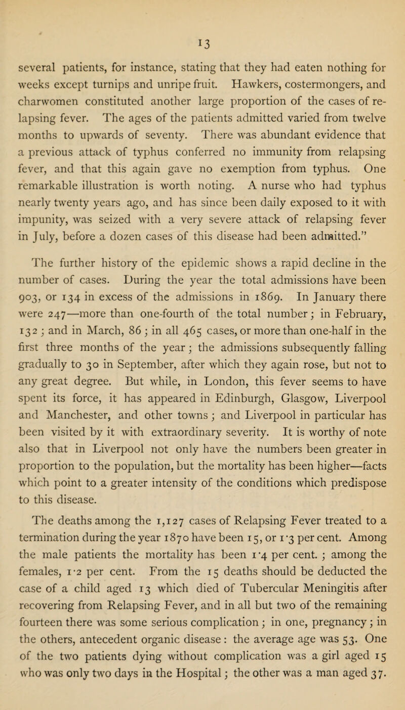 several patients, for instance, stating that they had eaten nothing for weeks except turnips and unripe fruit. Hawkers, costermongers, and charwomen constituted another large proportion of the cases of re¬ lapsing fever. The ages of the patients admitted varied from twelve months to upwards of seventy. There was abundant evidence that a previous attack of typhus conferred no immunity from relapsing fever, and that this again gave no exemption from typhus. One remarkable illustration is worth noting. A nurse who had typhus nearly twenty years ago, and has since been daily exposed to it with impunity, was seized with a very severe attack of relapsing fever in July, before a dozen cases of this disease had been admitted.” The further history of the epidemic shows a rapid decline in the number of cases. During the year the total admissions have been 903, or 134 in excess of the admissions in 1869. In January there were 247—more than one-fourth of the total number; in February, 132 ; and in March, 86 ; in all 465 cases, or more than one-half in the first three months of the year; the admissions subsequently falling gradually to 30 in September, after which they again rose, but not to any great degree. But while, in London, this fever seems to have spent its force, it has appeared in Edinburgh, Glasgow, Liverpool and Manchester, and other towns ; and Liverpool in particular has been visited by it with extraordinary severity. It is worthy of note also that in Liverpool not only have the numbers been greater in proportion to the population, but the mortality has been higher—facts which point to a greater intensity of the conditions which predispose to this disease. The deaths among the 1,127 cases of Relapsing Fever treated to a termination during the year 1870 have been 15, or 1*3 per cent. Among the male patients the mortality has been 1 *4 per cent. ; among the females, 12 per cent. From the 15 deaths should be deducted the case of a child aged 13 which died of Tubercular Meningitis after recovering from Relapsing Fever, and in all but two of the remaining fourteen there was some serious complication; in one, pregnancy; in the others, antecedent organic disease: the average age was 53. One of the two patients dying without complication was a girl aged 15 who was only two days in the Hospital; the other was a man aged 37.