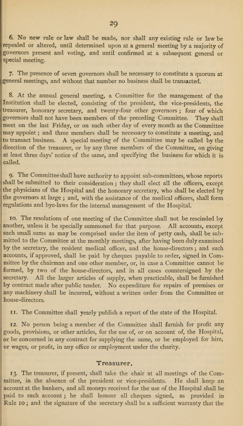 6. No new rule or law shall be made, nor shall any existing rule or law be repealed or altered, until determined upon at a general meeting by a majority of governors present and voting, and until confirmed at a subsequent general or special meeting. 7- The presence of seven governors shall be necessary to constitute a quorum at general meetings, and without that number no business shall be transacted. 8. At the annual general meeting, a Committee for the management of the Institution shall be elected, consisting of the president, the vice-presidents, the treasurer, honorary secretary, and twenty-four other governors ; four of which governors shall not have been members of the preceding Committee. They shall meet on the last Friday, or on such other day of every month as the Committee may appoint; and three members shall be necessary to constitute a meeting, and to transact business. A special meeting of the Committee may be called by the direction of the treasurer, or by any three members of the Committee, on giving at least three days’ notice of the same, and specifying the business for which it is ! called. 9. The Committee shall have authority to appoint sub-committees, whose reports shall be submitted to their consideration; they shall elect all the officers, except the physicians of the Hospital and the honorary secretary, who shall be elected by the governors at large ; and, with the assistance of the medical officers, shall form regulations and bye-laws for the internal management of the Hospital. 10. The resolutions of one meeting of the Committee shall not be rescinded by another, unless it be specially summoned for that purpose. All accounts, except such small sums as may be comprised under the item of petty cash, shall be sub¬ mitted to the Committee at the monthly meetings, after having been duly examined by the secretary, the resident medical officer, and the house-directors ; and such accounts, if approved, shall be paid by cheques payable to order, signed in Com¬ mittee by the chairman and one other member, or, in case a Committee cannot be formed, by two of the house-directors, and in all cases countersigned by the secretary. All the larger articles of supply, when practicable, shall be furnished by contract made after public tender. No expenditure for repairs of premises or any machinery shall be incurred, without a written order from the Committee or house-directors. 11. The Committee shall yearly publish a report of the state of the Hospital. 12. No person being a member of the Committee shall furnish for profit any goods, provisions, or other articles, for the use of, or on account of, the Hospital, or be concerned in any contract for supplying the same, or be employed for hire, or wages, or profit, in any office or employment under the charity. Treasurer, 13. The treasurer, if present, shall take the chair at all meetings of the Com¬ mittee, in the absence of the president or vice-presidents. He shall keep an account at the bankers, and all moneys received for the use of the Hospital shall be paid to such account ; he shall honour all cheques signed, as provided in Rule 10; and the signature of the secretary shall be a sufficient warranty that the