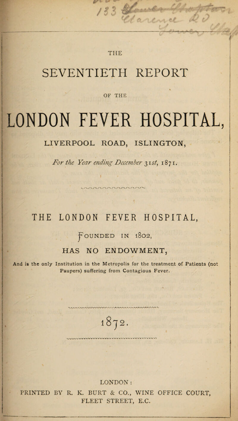 j t 7 iM* ' * 'J // y f) *) w5/ a a # # uJ // — THE SEVENTIETH REPORT OF THE LONDON FEVER HOSPITAL LIVERPOOL ROAD, ISLINGTON, For the Year aiding December 3 ia/, 1871. ^/v/xyx/^yx/xrx /'v / vyv, THE LONDON FEVER HOSPITAL, jpOUNDED IN 1802, HAS NO ENDOWMENT, And is the only Institution in the Metropolis for the treatment of Patients (not Paupers) suffering from Contagious Fever. y\/\/WvA/w'. 7 2. « WV V W W VV VV V V V V V V % V M V v w v» LONDON: PRINTED BY R. K. BURT & CO., WINE OFFICE COURT, FLEET STREET, E.C.