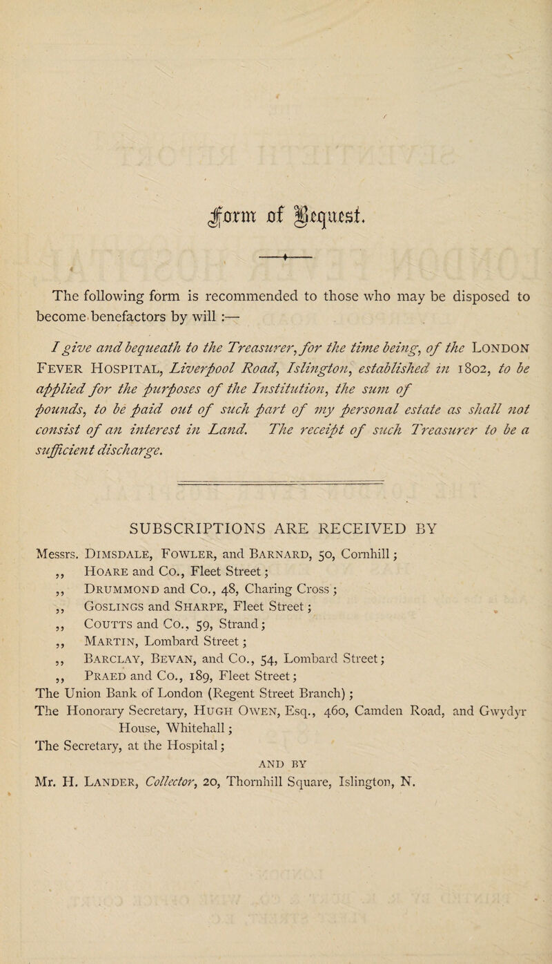 The following form is recommended to those who may be disposed to become benefactors by will :— I give and bequeath to the Treasurer, for the time being, of the London Fever Hospital, Liverpool Road, Islington, established in 1802, to be applied for the purposes of the Institution, the sum of pounds, to be paid out of such part of my personal estate as shall not consist of an interest in Land. The receipt of such Treasurer to be a sufficient discharge. SUBSCRIPTIONS ARE RECEIVED BY Messrs. Dimsdale, Fowler, and Barnard, 50, Comhill; ,, Hoare and Co., Fleet Street; ,, Drummond and Co., 48, Charing Cross ; ,, Goslings and Sharpe, Fleet Street; ,, Coutts and Co., 59, Strand; ,, Martin, Lombard Street; ,, Barclay, Bevan, and Co., 54, Lombard Street; ,, Praed and Co., 189, Fleet Street; The Union Bank of London (Regent Street Branch); The Honorary Secretary, Hugh Owen, Esq., 460, Camden Road, and Gwydyr Blouse, Whitehall; The Secretary, at the Hospital; AND BY Mr. PI. Lander, Collector, 20, Thornhill Square, Islington, N.