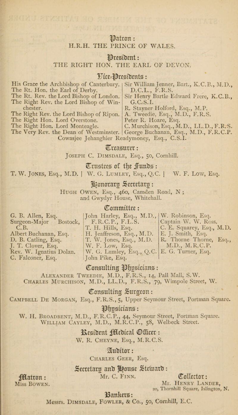 patron: H.R.H. THE PRINCE OF WALES. President: THE RIGHT HON. THE EARL OF DEVON. Ul'C£=Prf0ttJ£nt0 : His Grace the Archbishop of Canterbury. The Rt. Hon. the Earl of Derby. The Rt. Rev. the Lord Bishop of London. The Right Rev. the Lord Bishop of Win¬ chester. The Right Rev. the Lord Bishop of Ripon. Tire Right Hon. Lord Overstone. The Right Hon. Lord Monteagle. The Very Rev. the Dean of Westminster. Sir William Jenner, Bart., K.C.B., M.D., D.C.L., F.R.S. Sir Henry Bartle Edward Frere, K.C.B., G.C.S.I. R. Stayner Holford, Esq., M.P. A. Tweedie,, Esq., M.D., F.R.S. Peter R. Hoare, Esq. C. Murchison, Esq., M.D., LL.D., F.R.S. George Buchanan, Esq., M.D., F.R.C.P. Cowasjee Jehanghier Readymoney, Esq., C.S.L treasurer: Joseph C. Dimsdale, Esq., 50, Comhill. trustees of tfje iFuntis : T. W. Jones, Esq., M.D. | W. G. Lumley, Esq., Q.C. j W. F. Low, Esq. J^onoraru Secrctaru: Hugh Owen, Esq., 460, Camden Road, N ; and Gwydyr House, Whitehall. G. B. Allen, Esq. Surgeon-Major Bostock C.B. Albert Buchanan, Esq. D. B. Catling, Esq. J. T. Clover, Esq. Rev. W. Ignatius Dolan. C. Falconer, Esq. (Committee: John Harley, Esq., M.D., F.R.C.P., F.L.S. T. Ii. Hills, Esq. H. Jeaffreson, Esq., M.D. T. W. Jones, Esq., M.D. W. F. Low, Esq. W. G. Lumley, Esq., Q.C. John Pike, Esq. W. Robinson, Esq. Captain W. W. Ross. C. E. Squarey, Esq., M.D. E. J. Smith, Esq. R. Thorne Thorne, Esq., M.D., M.R.C.P. E. G. Turner, PNq. (Consulting ^pfjosi'rians: Alexander Tweedie, M.D., F.R.S., 14, Pall Mall, S.W. Charles Murchison, M.D., LL.D., F.R.S., 79, Wimpole Street, W. (Consulting Surgeon: Campbell De Morgan, Esq., F.R.S., 5, Upper Seymour Street, Portman Square. Musicians: W. H. Broadbent, M.D., F.R.C.P., 44, Seymour Street, Portman Square. William Cayley, M.D., M.R.C.P., 58, Welbeck Street. Beslfcent f&etucal Officer: W. R. Ciieyne, Esq., M.R.C.S. ^utn'tor: Charles Geer, Esq. fHatron: Miss Bowen. Secretary anti $|ouse Steinarti: Mr. c. Finn. Collector: Mr. Henry Lander, 20, Thornhill Square, Islington, N. Bankers: Messrs. Dimsdale, Fowler, & Co., 50, Comhill, E.C.