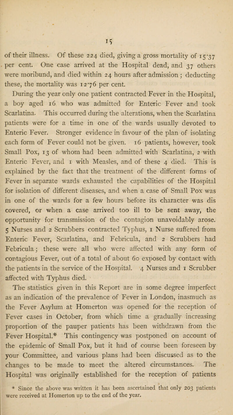 of their illness. Of these 224 died, giving a gross mortality of 15*37 per cent. One case arrived at the Hospital dead, and 37 others were moribund, and died within 24 hours after admission ; deducting these, the mortality was 12*76 per cent. During the year only one patient contracted Fever in the Hospital, a boy aged 16 who was admitted for Enteric Fever and took Scarlatina. This occurred during the alterations, when the Scarlatina patients were for a time in one of the wards usually devoted to Enteric Fever. Stronger evidence in favour of the plan of isolating each form of Fever could not be given. 16 patients, however, took Small Pox, 13 of whom had been admitted with Scarlatina, 2 with Enteric Fever, and 1 with Measles, and of these 4 died. This is explained by the fact that the treatment of the different forms of Fever in separate wards exhausted the capabilities of the Hospital for isolation of different diseases, and when a case of Small Pox was in one of the wards for a few hours before its character was dis covered, or when a case arrived too ill to be sent away, the opportunity for transmission of the contagion unavoidably arose. 5 Nurses and 2 Scrubbers contracted Typhus, 1 Nurse suffered from Enteric Fever, Scarlatina, and Febricula, and 2 Scrubbers had Febricula; these were all who were affected with any form of contagious Fever, out of a total of about 60 exposed by contact with the patients in the service of the Hospital. 4 Nurses and 1 Scrubber affected with Typhus died. The statistics given in this Report are in some degree imperfect as an indication of the prevalence of Fever in London, inasmuch as the Fever Asylum at Homerton was opened for the reception of Fever cases in October, from which time a gradually increasing proportion of the pauper patients has been withdrawn from the Fever Hospital.** This contingency was postponed on account of the epidemic of Small Pox, but it had of course been foreseen by your Committee, and various plans had been discussed as to the changes to be made to meet the altered circumstances. The Hospital was originally established for the reception of patients * Since the above was written it has been ascertained that only 203 patients were received at Homerton up to the end of the year.