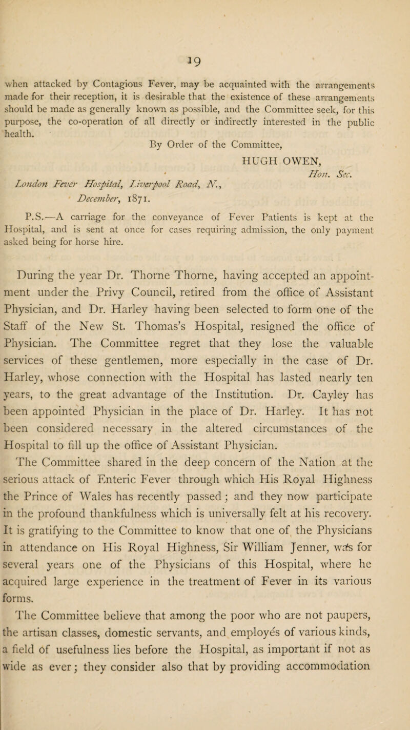 J9 when attacked by Contagious Fever, may be acquainted with the arrangements made for their reception, it is desirable that the existence of these arrangements should be made as generally known as possible, and the Committee seek, for this purpose, the co-operation of all directly or indirectly interested in the public health. By Order of the Committee, HUGH OWEN, * Hon. Sec. London Fever Hospital, Liveipool Road, N., December, 1871. P.S.—A carriage for the conveyance of Fever Patients is kept at the Hospital, and is sent at once for cases requiring admission, the only payment asked being for horse hire. During the year Dr. Thorne Thorne, having accepted an appoint¬ ment under the Privy Council, retired from the office of Assistant Physician, and Dr. Harley having been selected to form one of the Staff of the New St. Thomas’s Hospital, resigned the office of Physician. The Committee regret that they lose the valuable services of these gentlemen, more especially in the case of Dr. Harley, whose connection with the Hospital has lasted nearly ten years, to the great advantage of the Institution. Dr. Cayley has been appointed Physician in the place of Dr. Harley. It has not been considered necessary in the altered circumstances of the Plospital to fill up the office of Assistant Physician. The Committee shared in the deep concern of the Nation at the serious attack of Enteric Fever through which His Royal Highness the Prince of Wales has recently passed; and they now participate in the profound thankfulness which is universally felt at his recovery. It is gratifying to the Committee to know that one of the Physicians in attendance on His Royal Highness, Sir William Jenner, wafs for several years one of the Physicians of this Hospital, where he acquired large experience in the treatment of Fever in its various forms. The Committee believe that among the poor who are not paupers, the artisan classes, domestic servants, and employes of various kinds, a field of usefulness lies before the Hospital, as important if not as wide as ever; they consider also that by providing accommodation