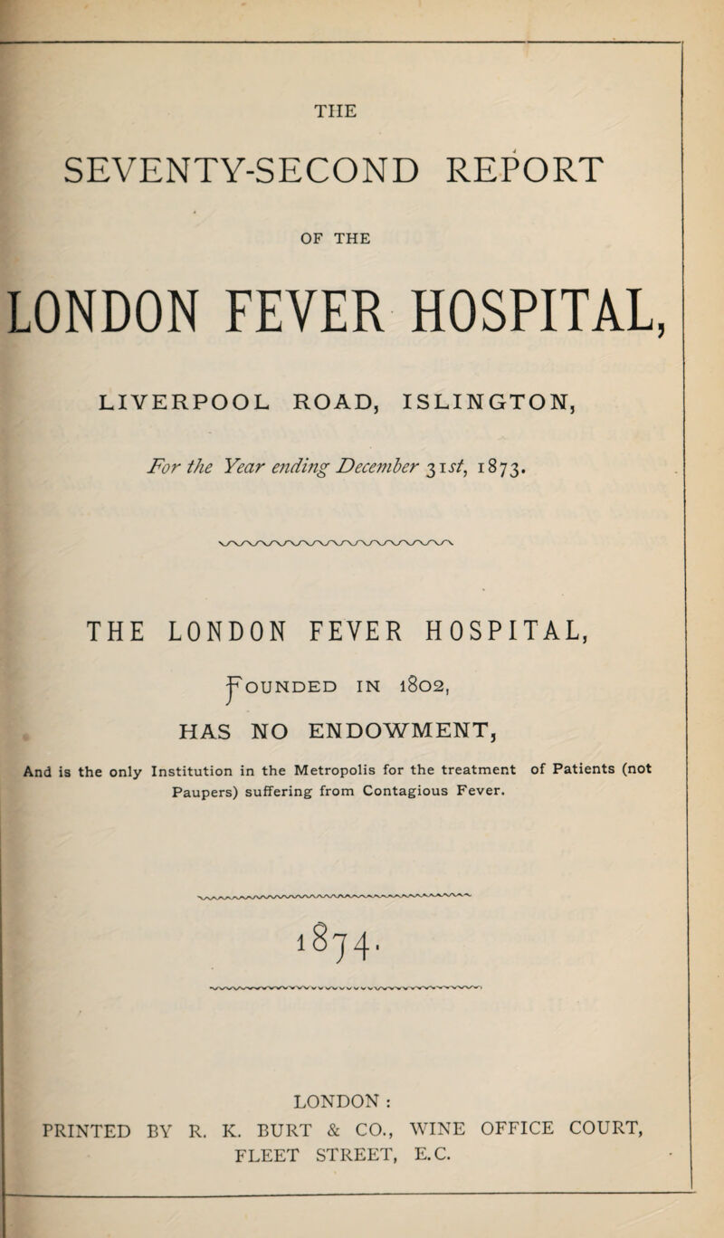 THE SEVENTY-SECOND REPORT OF THE LONDON FEVER HOSPITAL LIVERPOOL ROAD, ISLINGTON, For the Year ending December 3 it/, 1873. THE LONDON FEVER HOSPITAL, j^OUNDED IN 1802, HAS NO ENDOWMENT, And is the only Institution in the Metropolis for the treatment of Patients (not Paupers) suffering from Contagious Fever. LONDON: PRINTED BY R. K. BURT & CO., WINE OFFICE COURT, FLEET STREET, E.C.