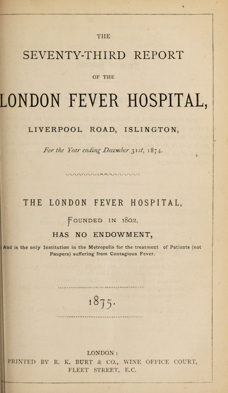 tiie SEVENTY-THIRD REPORT OF THE LONDON FEVER HOSPITAL, LIVERPOOL ROAD, ISLINGTON, For the Year ending December 31 st, 1874, V /\A./\/rVA7\/ \ A/\A/\ / X/ VA/V V THE LONDON FEVER HOSPITAL, Rounded in 1802, 1 HAS NO ENDOWMENT, (And is the only Institution in the Metropolis for the treatment of Patients (not Paupers) suffering from Contagious Fever. LONDON: PRINTED BY R. K. BURT & CO., WINE OFFICE COURT, FLEET STREET, E.C.