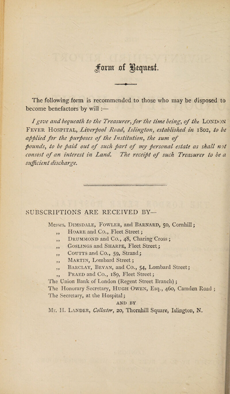 Jforat of -— The following form is recommended to those who may be disposed to become benefactors by will :— I give and bequeath to the Treasurer, for the tune being, of the London Fever Hospital, Liverpool Road, Islington, established in 1802, to be applied for the purposes of the Institution, the sum of pounds, to be paid out of such part of my personal estate as shall not consist of an interest in Land. The receipt of such Treasurer to be a sufficient discharge. SUBSCRIPTIONS ARE RECEIVED BY— Messrs. Dimsdale, Fowler, and Barnard, 50, Cornhill; ,, Hoare and Co., Fleet Street; ,, Drummond and Co., 48, Charing Cross ; ,, Goslings and Sharpe, Fleet Street; ,, Coutts and Co., 59, Strand; ,, Martin, Lombard Street; ,, Barclay, Be van, and Co., 54, Lombard Street; ,, Praed and Co., 189, Fleet Street; The Union Bank of London (Regent Street Branch); The Honorary Secretary, Hugh Owen, Esq., 460, Camden Road ; The Secretary, at the Hospital; AND by Mr. IT. Lander, Collector, 20, Thornhill Square, Islington, N.
