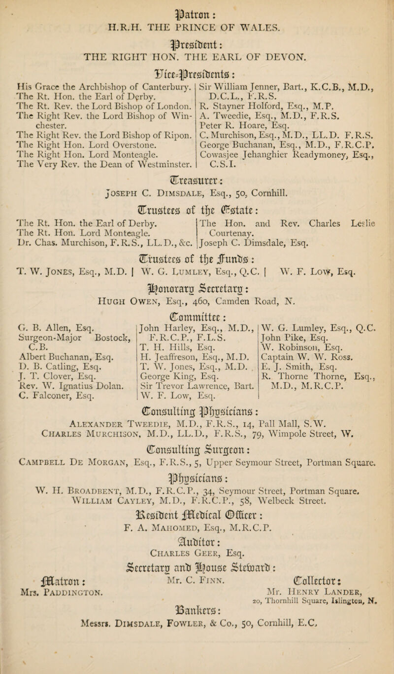 Patron: H.R.H. THE PRINCE OF WALES. Prcsftient: THE RIGHT PION. THE EARL OF DEVON. Uice=Pregtticntg: H is Grace the Archbishop of Canterbury. The Rt. Plon. the Earl of D^rby. The Rt. Rev. the Lord Bishop of London. The Right Rev. the Lord Bishop of Win¬ chester. The Right Rev. the Lord Bishop of Ripon. 'Fhe Right Hon. Lord Overstone. The Right Hon. Lord Monteagle. The Very Rev. the Dean of Westminster. Sir William Jenner, Bart., K.C.B., M.D., D.C.L., F.R.S. R. Stayner Holford, Esq., M.P, A. Tweedie, Esq., M.D., F.R.S. Peter R. Hoare, Esq. C. Murchison, Esq., M. D., LL. D. F. R.S. George Buchanan, Esq., M.D., F.R.C.P, Cowasjee Jehanghier Ready money, Esq., C.S.I. treasurer: Joseph C. Dimsdale, Esq., 50, Cornhill. ©rustees of tfjc Estate: The Rt. Hon. the Earl of Derby. The Rt. Hon. Lord Monteagle. Dr. Chas. Murchison, F.R.S., LL.D.,&c. The Hon. and Rev. Charles Courtenay. Joseph C. Dimsdale, Esq. Leslie trustees of tlje jfrmtis : T. W. Jones, Esq., M.D. J W. G. Lumley, Esq., Q.C. [ W. F. Low, Esq. pfonorarg iSecretarg: Hugh Owen, Esq., 460, Camden Road, N. G. B. Allen, Esq. Surgeon-Major Bostock, C.B. Albert Buchanan, Esq. D. B. Catling, Esq. J. T. Clover, Esq. Rev. W. Ignatius Dolan. C. Falconer, Esq. (Committee: John Harley, Esq., M.D., F.R.C.P., F.L.S. T. H. Hills, Esq. H. Jeaffreson, Esq., M.D. T. W. Jones, Esq., M.D. George King, Esq. Sir Trevor Lawrence, Bart. W. F. Low, Esq. W. G. Lumley, Esq., Q.C. John Pike, Esq. W. Robinson, Esq. Captain W. W. Ross. E. J. Smith, Esq. R. Thorne Thorne, Esq., M.D., M.R.C.P. Consulting pijgsictans: Alexander Tweedie, M.D., F.R.S., 14, Pall Mall, S.W. Charles Murchison, M.D., LL.D., F.R.S., 79, Wimpole Street, W. Consulting burgeon: Campbell De Morgan, Esq., F.R.S., 5, Upper Seymour Street, Portman Square. Pfjustctuns: W. II. Broadbent, M.D., F.R.C.P., 34, Seymour Street, Portman Square, William Cayley, M.D., F.R.C.P., 58, Welbeck Street. Besitient fEctiicat ©Steer: F. A. Mahomed, Esq., M.R.C.T. &utittor: Charles Geer, Esq. Seeretarg anti Pjouse Stelnarti: fEatron: Mr. c. Finn. Collector: Mrs. Paddington. Mr. PIenry Lander, 20, Thornhill Square, Islington, N. Bankers: Messrs. Dimsdale, Fowler, & Co., 50, Cornhill, E.C,