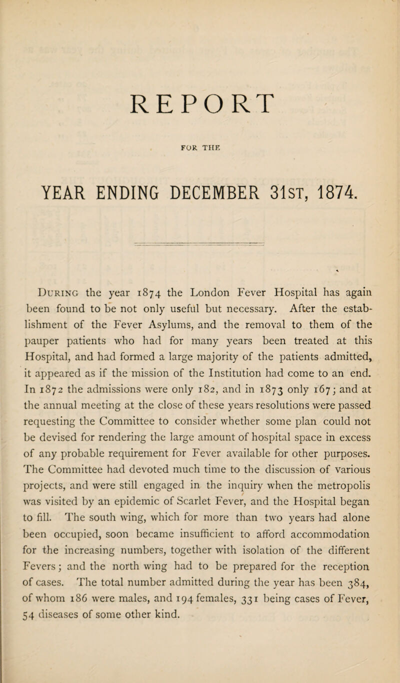 REPORT FOR THE YEAR ENDING DECEMBER 31st, 1874. During the year 1874 the London Fever Hospital has again been found to be not only useful but necessary. After the estab¬ lishment of the Fever Asylums, and the removal to them of the pauper patients who had for many years been treated at this Hospital, and had formed a large majority of the patients admitted, it appeared as if the mission of the Institution had come to an end. In 1872 the admissions were only 182, and in 1873 only 167; and at the annual meeting at the close of these years resolutions were passed requesting the Committee to consider whether some plan could not be devised for rendering the large amount of hospital space in excess of any probable requirement for Fever available for other purposes. The Committee had devoted much time to the discussion of various projects, and were still engaged in the inquiry when the metropolis was visited by an epidemic of Scarlet Fever, and the Hospital began to fill. The south wing, which for more than two years had alone been occupied, soon became insufficient to afford accommodation for the increasing numbers, together with isolation of the different Fevers; and the north wing had to be prepared for the reception of cases. The total number admitted during the year has been 384, of whom 186 were males, and 194 females, 331 being cases of Fever, 54 diseases of some other kind.