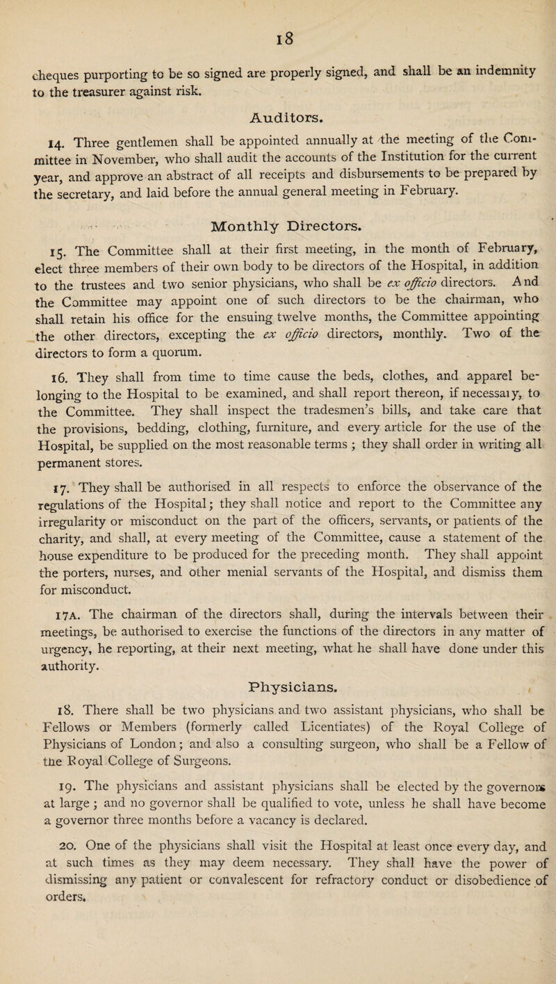 cheques purporting to be so signed are properly signed, and shall be an indemnity to the treasurer against risk. Auditors. 14. Three gentlemen shall be appointed annually at The meeting of the Com¬ mittee in November, who shall audit the accounts of the Institution for the current year, and approve an abstract of all receipts and disbursements to be prepared by the secretary, and laid before the annual general meeting in February. ■ ■'i* Monthly Directors. 15. The Committee shall at their first meeting, in the month of February, elect three members of their own body to be directors of the Hospital, in addition to the trustees and two senior physicians, who shall be ex officio directors. A nd the Committee may appoint one of such directors to be the chairman, who shall retain his office for the ensuing twelve months, the Committee appointing the other directors, excepting the ex officio directors, monthly. Two of the directors to form a quorum. 16. They shall from time to time cause the beds, clothes, and apparel be¬ longing to the Hospital to be examined, and shall report thereon, if necessaiy, to the Committee. They shall inspect the tradesmen’s bills, and take care that the provisions, bedding, clothing, furniture, and every article for the use of the Hospital, be supplied on the most reasonable terms ; they shall order in writing all permanent stores. 17. They shall be authorised in all respects to enforce the observance of the regulations of the Hospital; they shall notice and report to the Committee any irregularity or misconduct on the part of the officers, servants, or patients of the charity, and shall, at every meeting of the Committee, cause a statement of the house expenditure to be produced for the preceding month. They shall appoint the porters, nurses, and other menial servants of the Hospital, and dismiss them for misconduct. I7A. The chairman of the directors shall, during the intervals between their meetings, be authorised to exercise the functions of the directors in any matter of urgency, he reporting, at their next meeting, what he shall have done under this authority. Physicians. 18. There shall be two physicians and two assistant physicians, who shall be Fellows or Members (formerly called Licentiates) of the Royal College of Physicians of London; and also a consulting surgeon, who shall be a Fellow of ttie Loyal College of Surgeons. 19. The physicians and assistant physicians shall be elected by the governors at large ; and no governor shall be qualified to vote, unless he shall have become a governor three months before a vacancy is declared. 20. One of the physicians shall visit the Hospital at least once every day, and at such times as they may deem necessary. They shall have the power of dismissing any patient or convalescent for refractory conduct or disobedience of orders.