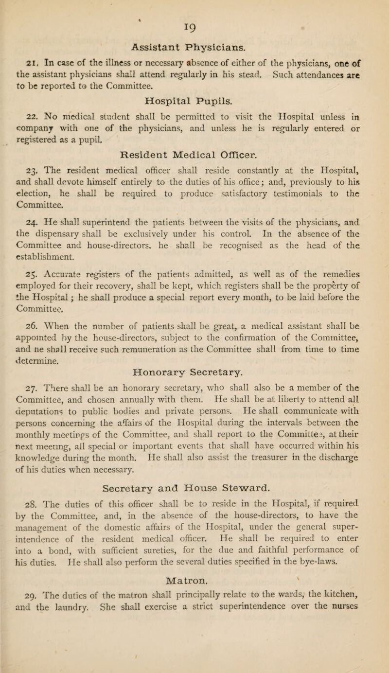 Assistant Physicians. 21. In case of the illness or necessary absence of either of the physicians, one of the assistant physicians shall attend regularly in his stead. Such attendances are to be reported t® the Committee. Hospital Pupils. 22. No medical student shall be permitted to visit the Hospital unless in company with one of the physicians, and unless he is regularly entered or registered as a pupil. Resident Medical Officer. 23. The resident medical officer shall reside constantly at the Hospital, and shall devote himself entirely to the duties of his office; and, previously to his election, he shall be required to produce satisfactory testimonials to the Committee. 24. He shall superintend the patients between the visits of the physicians, and the dispensary shall be exclusively under his control. In the absence of the Committee and house-directors, he shall be recognised as the head of the establishment. 25. Accurate registers of the patients admitted, as well as of the remedies employed for their recovery, shall be kept, which registers shall be the property of the Hospital; he shall produce a special report every month, to be laid before the Committee. 26. When the number of patients shall be great, a medical assistant shall be appointed by the house-directors, subject to the confirmation of the Committee, and ne shall receive such remuneration as the Committee shall from time to time determine. Honorary Secretary. 27. There shall be an honorary secretary, who shall also be a member of the Committee, and chosen annually with them. He shall be at liberty to attend all deputations to public bodies and private persons. He shall communicate with persons concerning the affairs of the Hospital during the intervals between the monthly meetings of the Committee, and shall report to the Committee, attheir next meeting, all special or important events that shall have occurred within his knowledge during the month. He shall also assist the treasurer in the discharge of his duties when necessary. Secretary and House Steward. 28. The duties of this officer shall be to reside in the Hospital, if required by the Committee, and, in the absence of the house-directors, to have the management of the domestic affairs of the Hospital, under the general super¬ intendence of the resident medical officer. He shall be required to enter into a bond, with sufficient sureties, for the due and faithful performance of his duties. He shall also perform the several duties specified in the bye-laws. Matron. 29. The duties of the matron shall principally relate to the wards, the kitchen, and the laundry. She shall exercise a strict superintendence over the nurses