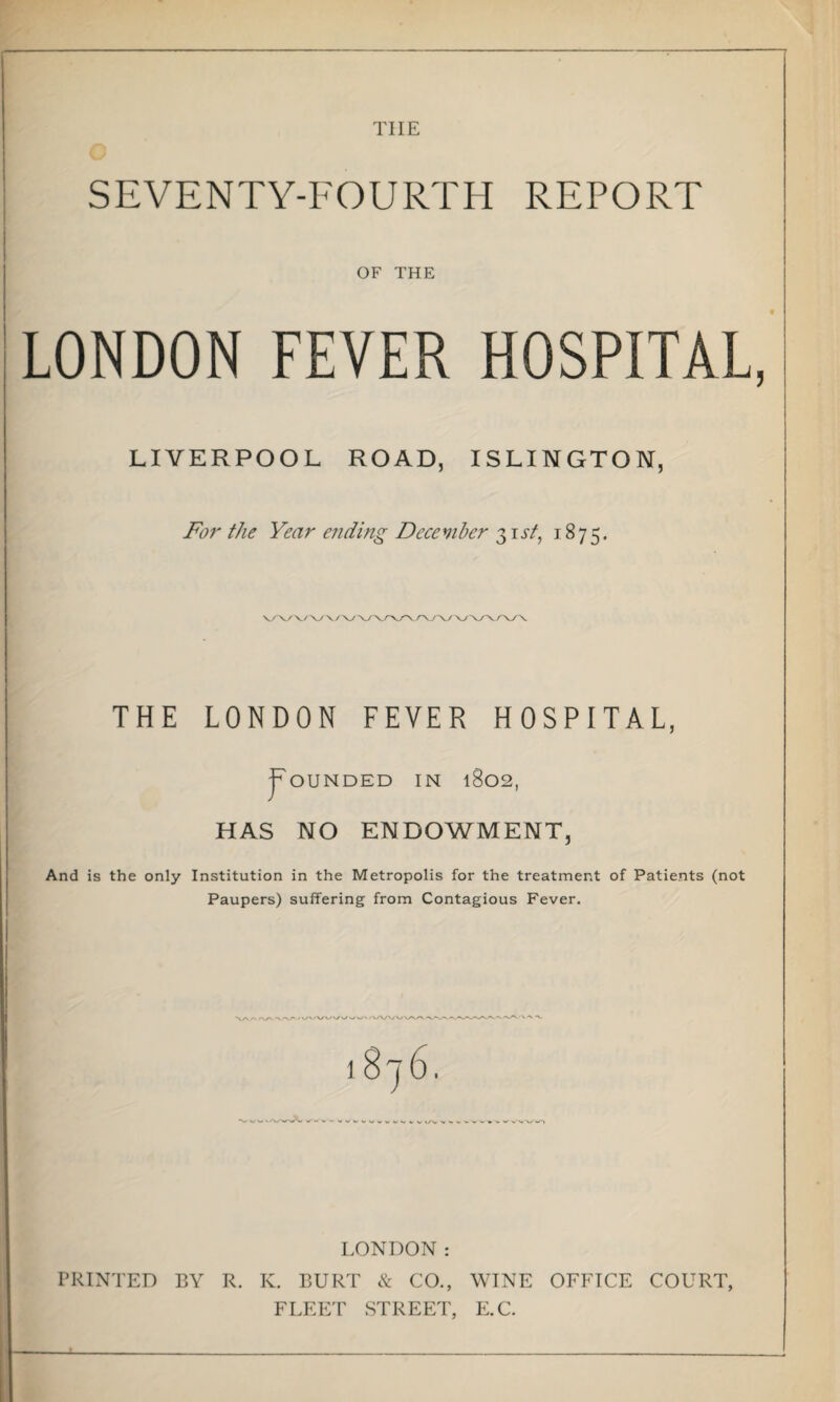 THE SEVENTY-FOURTH REPORT OF THE LONDON FEVER HOSPITAL, LIVERPOOL ROAD, ISLINGTON, For the Year ending December 31 st, 1875. THE LONDON FEVER HOSPITAL, Rounded in 1802, HAS NO ENDOWMENT, And is the only Institution in the Metropolis for the treatment of Patients (not Paupers) suffering from Contagious Fever. V\ /-> <\/N /VA/VX/WV - 1 »/~V > » V W X * <■ « LONDON: PRINTED BY R. K. BURT & CO., WINE OFFICE COURT, FLEET STREET, E.C.