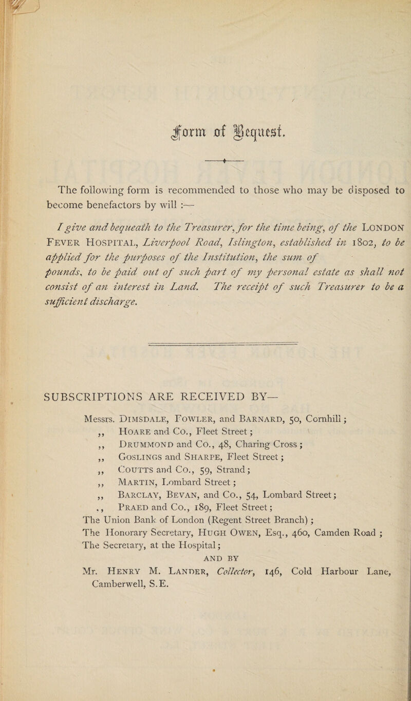 Jform of Request. -«- The following form is recommended to those who may be disposed to become benefactors by will :— I give and bequeath to the Treasurer, for the time being, of the London Fever Hospital, Liverpool Road, Islington, established in 1802, to be applied for the purposes of the Institution, the sum of pounds, to be paid out of such part of my personal estate as shall not consist of an interest in Land. The receipt of such Treasurer to be a sufficient discharge. SUBSCRIPTIONS ARE RECEIVED BY— Messrs. Dimsdale, Fowler, and Barnard, 50, Comhill; ,, Hoare and Co., Fleet Street; ,, Drummond and Co., 48, Charing Cross ; ,, Goslings and Sharpe, Fleet Street; ,, Coutts and Co., 59, Strand; ,, Martin, Lombard Street; ,, Barclay, Bevan, and Co., 54, Lombard Street; ,, Praed and Co., 189, Fleet Street; The Union Bank of London (Regent Street Branch); The Honorary Secretary, Hugh Owen, Esq., 460, Camden Road ; The Secretary, at the Hospital; and by Mr. Henry M. Lander, Collector, 146, Cold Harbour Lane, Camberwell, S.E.