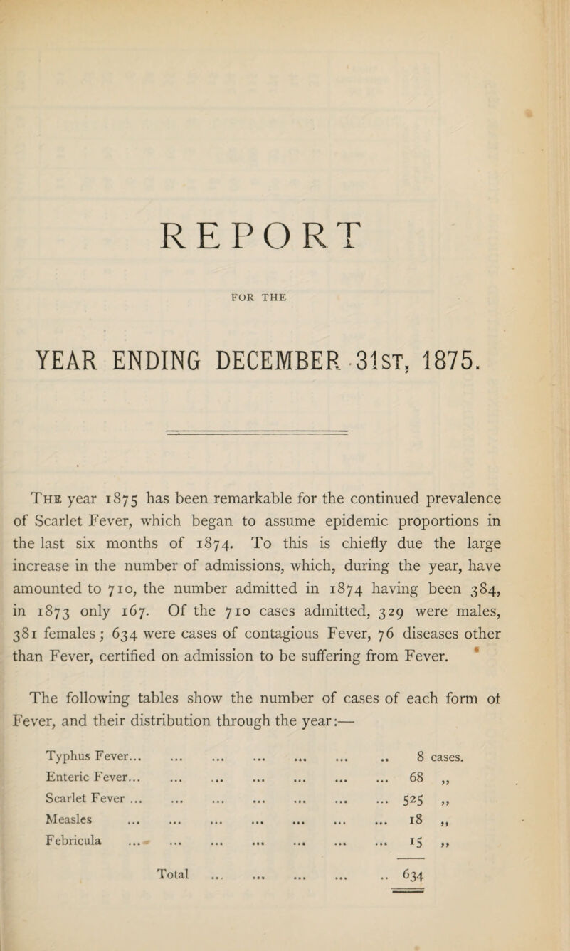 REPORT FOR THE YEAR ENDING DECEMBER 31 ST, 1875. The year 1875 has been remarkable for the continued prevalence of Scarlet Fever, which began to assume epidemic proportions in the last six months of 1874. To this is chiefly due the large increase in the number of admissions, which, during the year, have amounted to 710, the number admitted in 1874 having been 384, in 1873 only 167. Of the 710 cases admitted, 329 were males, 381 females; 634 were cases of contagious Fever, 76 diseases other than Fever, certified on admission to be suffering from Fever. The following tables show the number of cases of each form of Fever, and their distribution through the year: Typhus Fever... Enteric Fever... Scarlet Fever ... Measles Febricula ♦ • • ••• »« 1 • •• «M • « I .. 8 cases. ... 68 ,, ... 525 „ 18 „ • •• *5 >> 634 Total