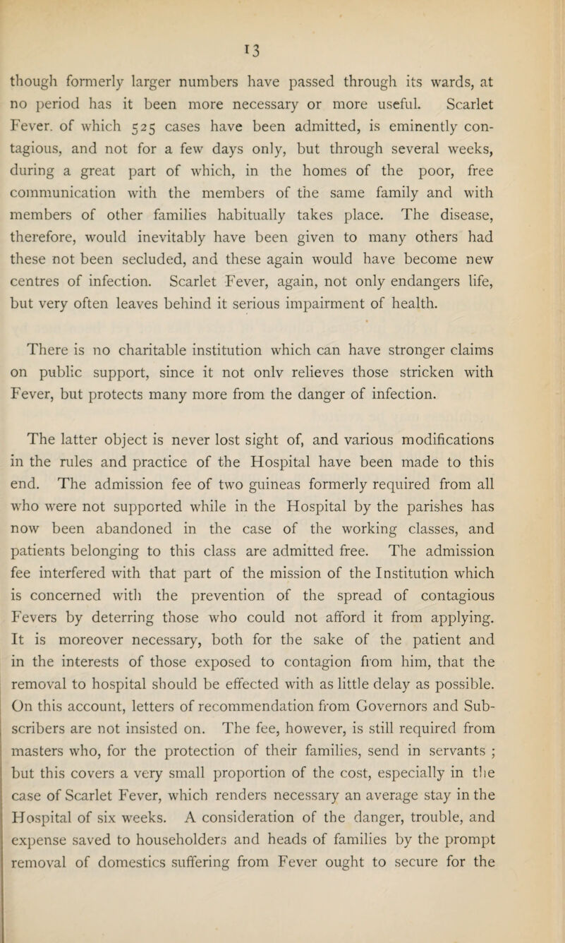 *3 though formerly larger numbers have passed through its wards, at no period has it been more necessary or more useful. Scarlet Fever, of which 525 cases have been admitted, is eminently con¬ tagious, and not for a few days only, but through several weeks, during a great part of which, in the homes of the poor, free communication with the members of the same family and with members of other families habitually takes place. The disease, therefore, would inevitably have been given to many others had these not been secluded, and these again would have become new centres of infection. Scarlet Fever, again, not only endangers life, but very often leaves behind it serious impairment of health. There is no charitable institution which can have stronger claims on public support, since it not onlv relieves those stricken with Fever, but protects many more from the danger of infection. The latter object is never lost sight of, and various modifications in the mles and practice of the Hospital have been made to this end. The admission fee of two guineas formerly required from all who were not supported while in the Hospital by the parishes has now been abandoned in the case of the working classes, and patients belonging to this class are admitted free. The admission fee interfered with that part of the mission of the Institution which is concerned with the prevention of the spread of contagious Fevers by deterring those who could not afford it from applying. It is moreover necessary, both for the sake of the patient and in the interests of those exposed to contagion from him, that the removal to hospital should be effected with as little delay as possible. On this account, letters of recommendation from Governors and Sub¬ scribers are not insisted on. The fee, however, is still required from masters who, for the protection of their families, send in servants ; but this covers a very small proportion of the cost, especially in the case of Scarlet Fever, which renders necessary an average stay in the Flospital of six weeks. A consideration of the danger, trouble, and expense saved to householders and heads of families by the prompt removal of domestics suffering from Fever ought to secure for the