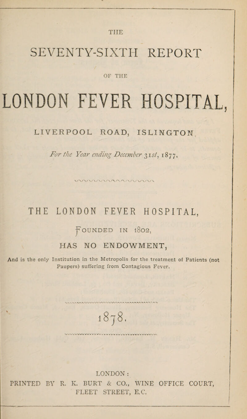 tiie SEVENTY-SIXTH REPORT OF THE LONDON FEVER HOSPITAL, LIVERPOOL ROAD, ISLINGTON For the Year ending December 3it/, 1877, f v/x/ xoa.a.'X/ v/*\ (> THE LONDON FEVER HOSPITAL, Rounded in 1802, HAS NO ENDOWMENT, And is the only Institution in the Metropolis for the treatment of Patients (not Paupers) suffering from Contagious Fever. \ «V.'\ A. -N. \ I wvvv LONDON: PRINTED BY R. K. BURT & CO., WINE OFFICE COURT, FLEET STREET, E.C.