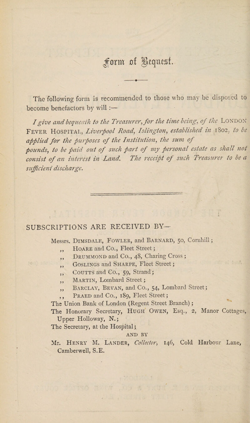 Jfflrm of dequcd. The following form is recommended to those who may be disposed to become benefactors by will I give and bequeath to the Treasurer, for the time being, of the London Fever Hospital, Liverpool Road, Islington, established in 1802, to be applied for the purposes of the Institution, the sum of pounds, to be paid out of such part of my personal estate as shall not consist of an interest in Land. The receipt of such Treasurer to be a sufficient discharge. SUBSCRIPTIONS ARE RECEIVED BY— Messrs. Dimsdale, Fowler, and Barnard, 50, Cornhill; ,, Hoare and Co., Fleet Street; ,, Drummond and Co., 48, Charing Cross ; ,, Goslings and Sharpe, Fleet Street; ,, Coutts and Co., 59, Strand; ,, Martin, Lombard Street; ,, Barclay, Be van, and Co., 54, Lombard Street; ,, Praed and Co., 189, Fleet Street; The Union Bank of London (Regent Street Branch); The Honorary Secretary, Hugh Owen, Esq., 2, Manor Cottages, Upper Holloway, N.; The Secretary, at the Hospital; AND BY Mr. Henry M. Lander, Collector, 146, Cold Harbour Lane, Camberwell, S.E.