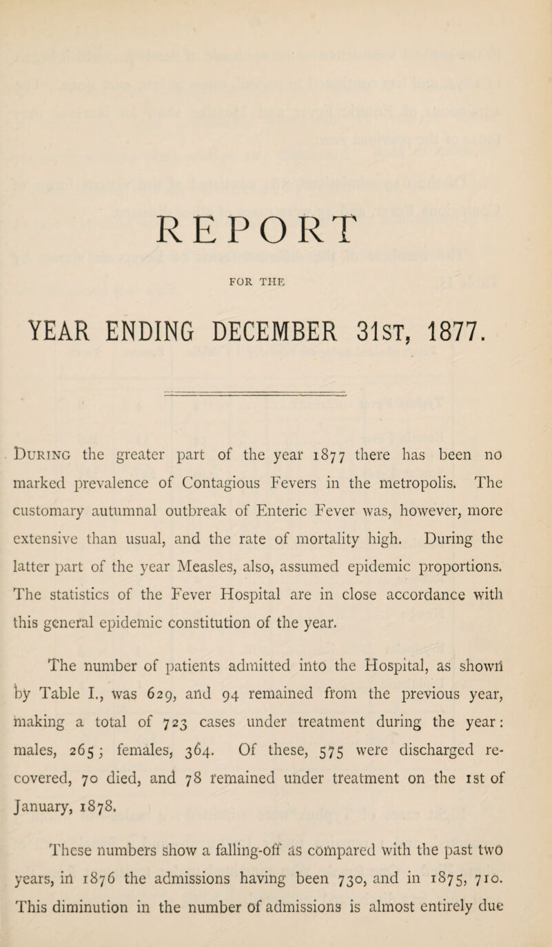 REPORT FOR THE YEAR ENDING DECEMBER 31st, 1877. During the greater part of the year 1877 there has been no marked prevalence of Contagious Fevers in the metropolis. The customary autumnal outbreak of Enteric Fever was, however, more extensive than usual, and the rate of mortality high. During the latter part of the year Measles, also, assumed epidemic proportions. The statistics of the Fever Hospital are in close accordance with this general epidemic constitution of the year. The number of patients admitted into the Hospital, as showii by Table I., was 629, and 94 remained from the previous year, making a total of 723 cases under treatment during the year: males, 265; females, 364. Of these, 575 were discharged re¬ covered, 70 died, and 78 remained under treatment on the 1st of January, 1878. These numbers show a falling-off as compared with the past two years, in 1876 the admissions having been 730, and in 1875, 710. This diminution in the number of admissions is almost entirely due