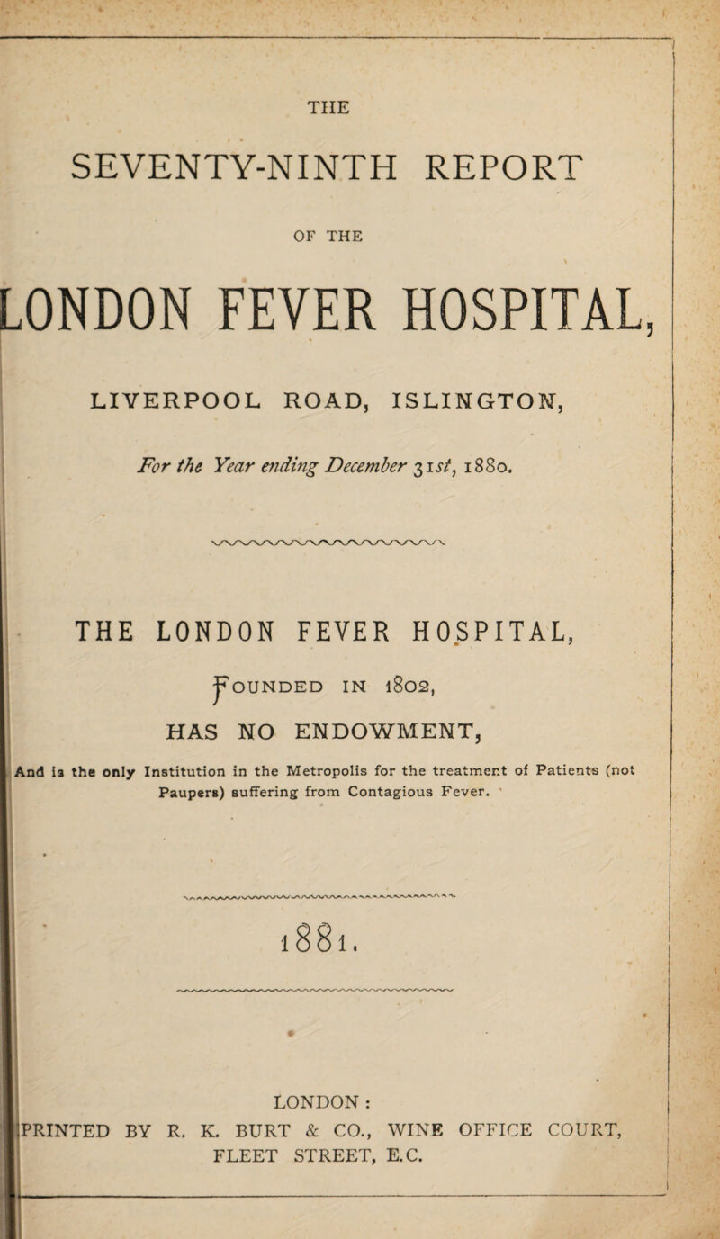 tiie SEVENTY-NINTH REPORT OF THE LONDON FEVER HOSPITAL LIVERPOOL ROAD, ISLINGTON, For the Year ending December 31 sf, 1880. THE LONDON FEVER HOSPITAL, Rounded in 1802, HAS NO ENDOWMENT, And is the only Institution in the Metropolis for the treatment of Patients (not Paupers) suffering from Contagious Fever. 1601. LONDON: 3PRINTED BY R. K. BURT & CO., WINE OFFICE COURT, FLEET STREET, E.C.