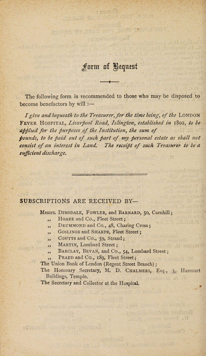 Jfflrm of ?0£qufst -♦- The following form is recommended to those who may be disposed to become benefactors by will :— I give and bequeath to the Treasurer, for the time being, of the London Fever Hospital, Liverpool Road, Islington, established in 1802, to be applied for the purposes of the Institution, the sum of pounds, to be paid out of such part of my personal estate as shall not consist of an interest in Land. The receipt of such Treasurer to be a sufficient discharge. SUBSCRIPTIONS ARE RECEIVED BY— Messrs. Dimsdale, Fowler, and Barnard, 50, Cornhill; ,, Hoare and Co., Fleet Street; ,, Drummond and Co., 48, Charing Cross ; ,, Goslings and Sharpe, Fleet Street; ,, Coutts and Co., 59, Strand; ,, Martin, Lombard Street; ,, Barclay, Be van, and Co., 54, Lombard Street; ,, Praed and Co., 189, Fleet Street; The Union Bank of London (Regent Street Branch); The Honorary Secretary, M. D. Chalmers, Esq., 3, Harcourt Buildings, Temple. x The Secretary and Collector at the Hospital.