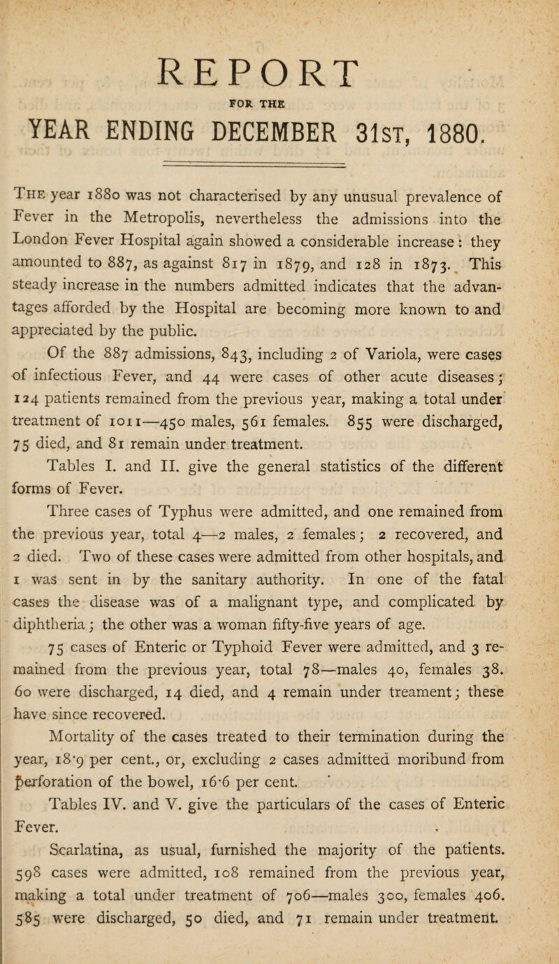 REPORT FOR THE YEAR ENDING DECEMBER 31st, 1880. The year 1880 was not characterised by any unusual prevalence of Fever in the Metropolis, nevertheless the admissions into the London Fever Hospital again showed a considerable increase : they amounted to 887, as against 817 in 1879, and I2& *n 1873. This steady increase in the numbers admitted indicates that the advan¬ tages afforded by the Hospital are becoming more known to and appreciated by the public. Of the 887 admissions, 843, including 2 of Variola, were cases of infectious Fever, and 44 were cases of other acute diseases; 124 patients remained from the previous year, making a total under treatment of ion—450 males, 561 females. 855 were discharged, 75 died, and 81 remain under treatment. Tables I. and II. give the general statistics of the different forms of Fever. Three cases of Typhus were admitted, and one remained from the previous year, total 4—2 males, 2 females; 2 recovered, and 2 died. Two of these cases were admitted from other hospitals, and 1 was sent in by the sanitary authority. In one of the fatal cases the disease was of a malignant type, and complicated by diphtheria; the other was a woman fifty-five years of age. 75 cases of Enteric or Typhoid Fever were admitted, and 3 re¬ mained from the previous year, total 78—males 40, females 38. 60 were discharged, 14 died, and 4 remain under treament; these have since recovered. Mortality of the cases treated to their termination during the year, 18*9 per cent., or, excluding 2 cases admitted moribund from perforation of the bowel, 16-6 per cent. Tables IV. and V. give the particulars of the cases of Enteric Fever. Scarlatina, as usual, furnished the majority of the patients. 598 cases were admitted, 108 remained from the previous year, making a total under treatment of 706—males 300, females 406. 585 were discharged, 50 died, and 71 remain under treatment.