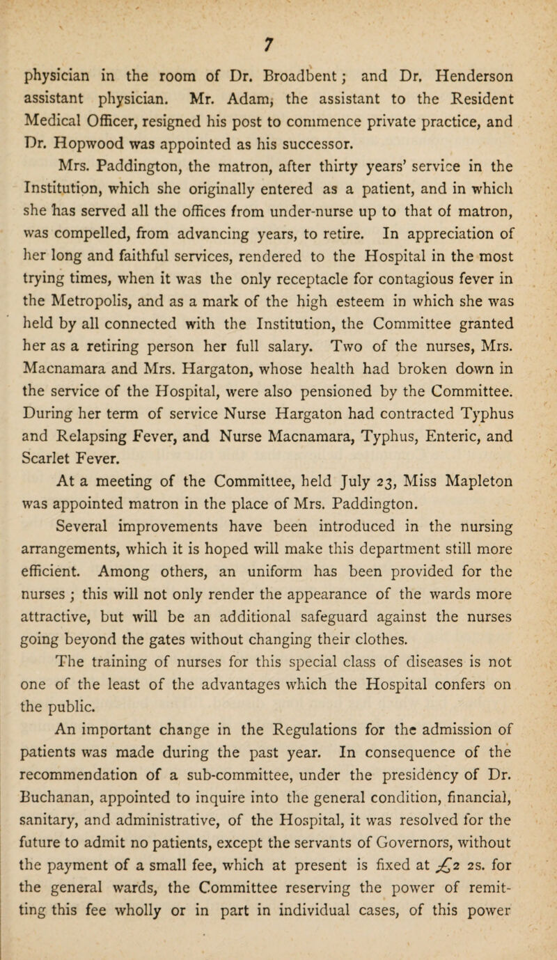 physician in the room of Dr. Broadbent; and Dr. Henderson assistant physician. Mr. Adam; the assistant to the Resident Medical Officer, resigned his post to commence private practice, and Dr. Hopwood was appointed as his successor. Mrs. Paddington, the matron, after thirty years’ service in the Institution, which she originally entered as a patient, and in which she has served all the offices from under-nurse up to that of matron, was compelled, from advancing years, to retire. In appreciation of her long and faithful services, rendered to the Hospital in the most trying times, when it was the only receptacle for contagious fever in the Metropolis, and as a mark of the high esteem in which she was held by all connected with the Institution, the Committee granted her as a retiring person her full salary. Two of the nurses, Mrs. Macnamara and Mrs. Hargaton, whose health had broken down in the service of the Hospital, were also pensioned by the Committee. During her term of service Nurse Hargaton had contracted Typhus and Relapsing Fever, and Nurse Macnamara, Typhus, Enteric, and Scarlet Fever. At a meeting of the Committee, held July 23, Miss Mapleton was appointed matron in the place of Mrs. Paddington. Several improvements have been introduced in the nursing arrangements, which it is hoped will make this department still more efficient. Among others, an uniform has been provided for the nurses ; this will not only render the appearance of the wards more attractive, but will be an additional safeguard against the nurses going beyond the gates without changing their clothes. The training of nurses for this special class of diseases is not one of the least of the advantages which the Hospital confers on the public. An important change in the Regulations for the admission of patients was made during the past year. In consequence of the recommendation of a sub-committee, under the presidency of Dr. Buchanan, appointed to inquire into the general condition, financial, sanitary, and administrative, of the Hospital, it was resolved for the future to admit no patients, except the servants of Governors, without the payment of a small fee, which at present is fixed at £2 2s. for the general wards, the Committee reserving the power of remit¬ ting this fee wholly or in part in individual cases, of this power