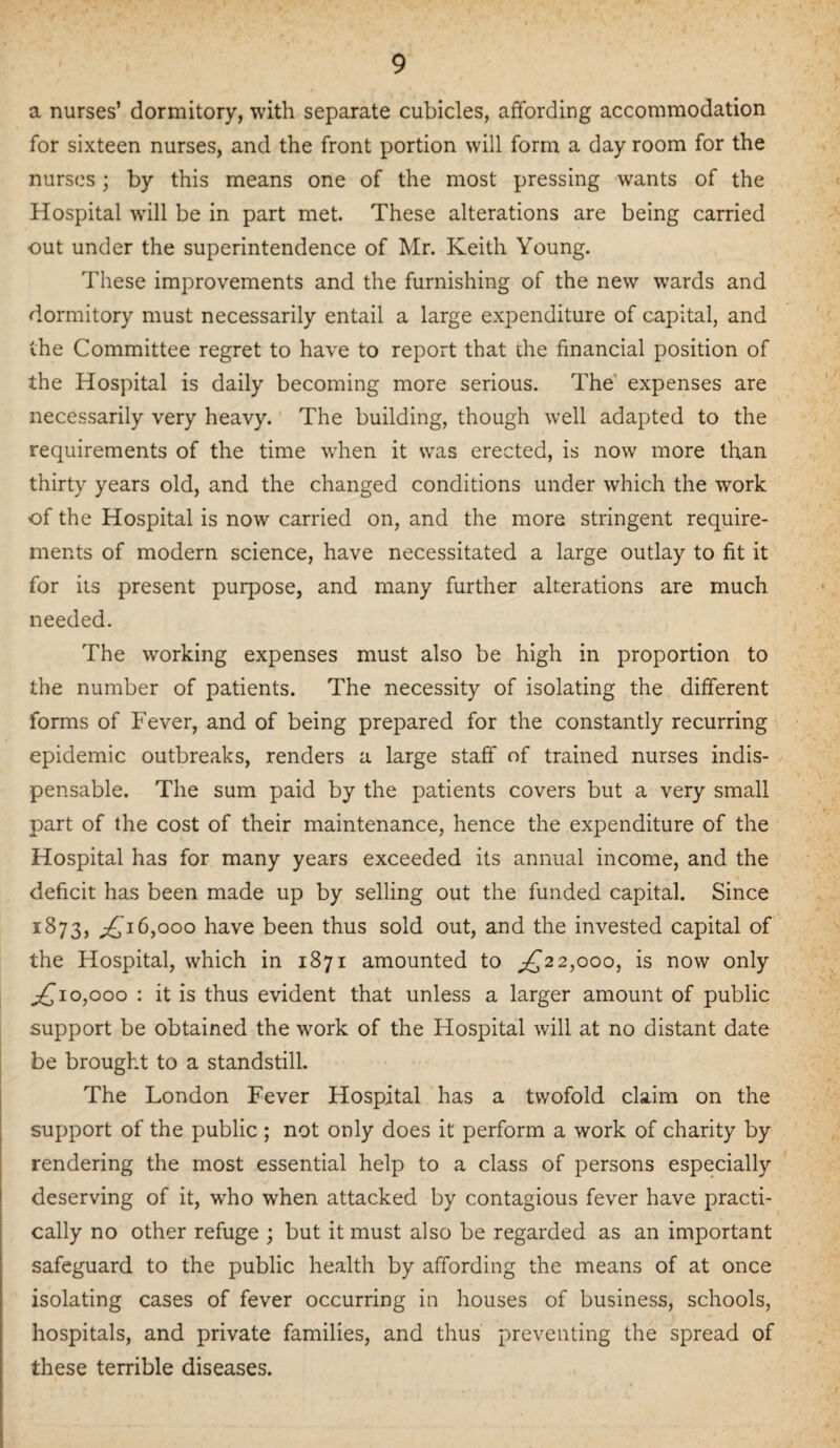 a nurses’ dormitory, with separate cubicles, affording accommodation for sixteen nurses, and the front portion will form a day room for the nurses; by this means one of the most pressing wants of the Hospital wrill be in part met. These alterations are being carried out under the superintendence of Mr. Keith Young. These improvements and the furnishing of the new wards and dormitory must necessarily entail a large expenditure of capital, and the Committee regret to have to report that the financial position of the Hospital is daily becoming more serious. The expenses are necessarily very heavy. The building, though well adapted to the requirements of the time when it was erected, is now more than thirty years old, and the changed conditions under which the work of the Hospital is now carried on, and the more stringent require¬ ments of modern science, have necessitated a large outlay to fit it for its present purpose, and many further alterations are much needed. The working expenses must also be high in proportion to the number of patients. The necessity of isolating the different forms of Fever, and of being prepared for the constantly recurring epidemic outbreaks, renders a large staff of trained nurses indis¬ pensable. The sum paid by the patients covers but a very small part of the cost of their maintenance, hence the expenditure of the Hospital has for many years exceeded its annual income, and the deficit has been made up by selling out the funded capital. Since 1873, 16,000 have been thus sold out, and the invested capital of the Hospital, which in 1871 amounted to ^22,000, is now only ^£10,000 : it is thus evident that unless a larger amount of public support be obtained the work of the Hospital will at no distant date be brought to a standstill. The London Fever Hospital has a twofold claim on the support of the public ; not only does it perform a work of charity by rendering the most essential help to a class of persons especially deserving of it, wrho when attacked by contagious fever have practi¬ cally no other refuge ; but it must also be regarded as an important safeguard to the public health by affording the means of at once isolating cases of fever occurring in houses of business, schools, hospitals, and private families, and thus preventing the spread of these terrible diseases.