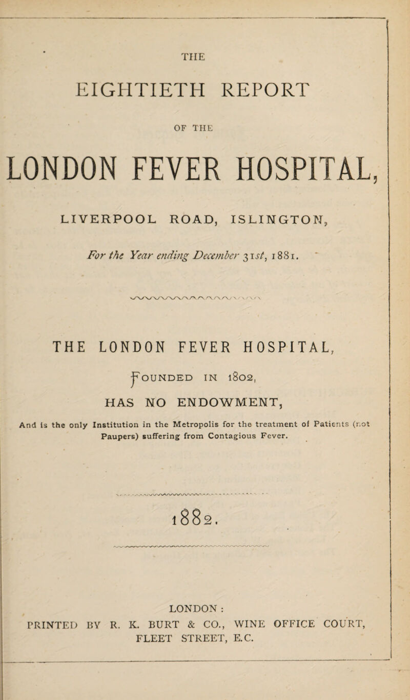 tiie EIGHTIETH REPORT OF THE LONDON FEVER HOSPITAL, LIVERPOOL ROAD, ISLINGTON, For the Year ending December 31st, 1881. THE LONDON FEVER HOSPITAL, Rounded in 1802, HAS NO ENDOWMENT, And is the only Institution in the Metropolis for the treatment of Patients (not Paupers) suffering from Contagious Fever. - .-✓'.VV LONDON: PRINTED BY R. K. BURT & CO., WINE OFFICE COURT, FLEET STREET, E.C.