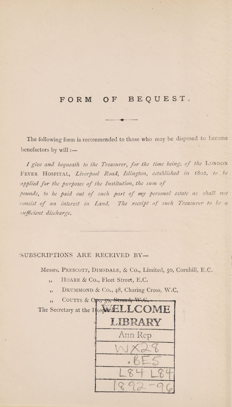 FORM OF BEQUEST. The following form is recommended to those who may be disposed to become benefactors by will:— I give and bequeath to the Treasurer, for the time being, of the London Fever Hospital, Liverpool Road, Islington, established in 1802, to be applied for the purposes of the Institution, the sum of pounds, to be paid out of such part of my personal estate as shall not consist of an interest in Land. The receipt of such Treasurer to be a .suMdent discbarge. SUBSCRIPTIONS ARE RECEIVED BY— Messrs. Prescott, Dimsdale, & Co., Limited, 50, Cornhill, E.C. ,, Iloare & Co., Fleet Street, E.C. ,, Drummond & Co., 48, Charing Cross, W.C.