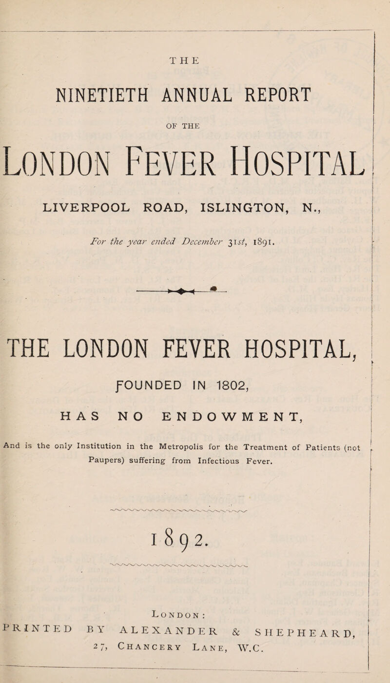 THE NINETIETH ANNUAL REPORT OF THE London Fever Hospital LIVERPOOL ROAD, ISLINGTON, N., For the year ended December 31st, 1891. THE LONDON FEVER HOSPITAL, fOUNDED IN 1802, HAS NO ENDOWMENT, And is the only Institution in the Metropolis for the Treatment of Patients (not Paupers) suffering from Infectious Fever. 1892. London: PRINTED BY ALEXANDER & SHEPHEARD, 27, Chancery Lane, W.C.