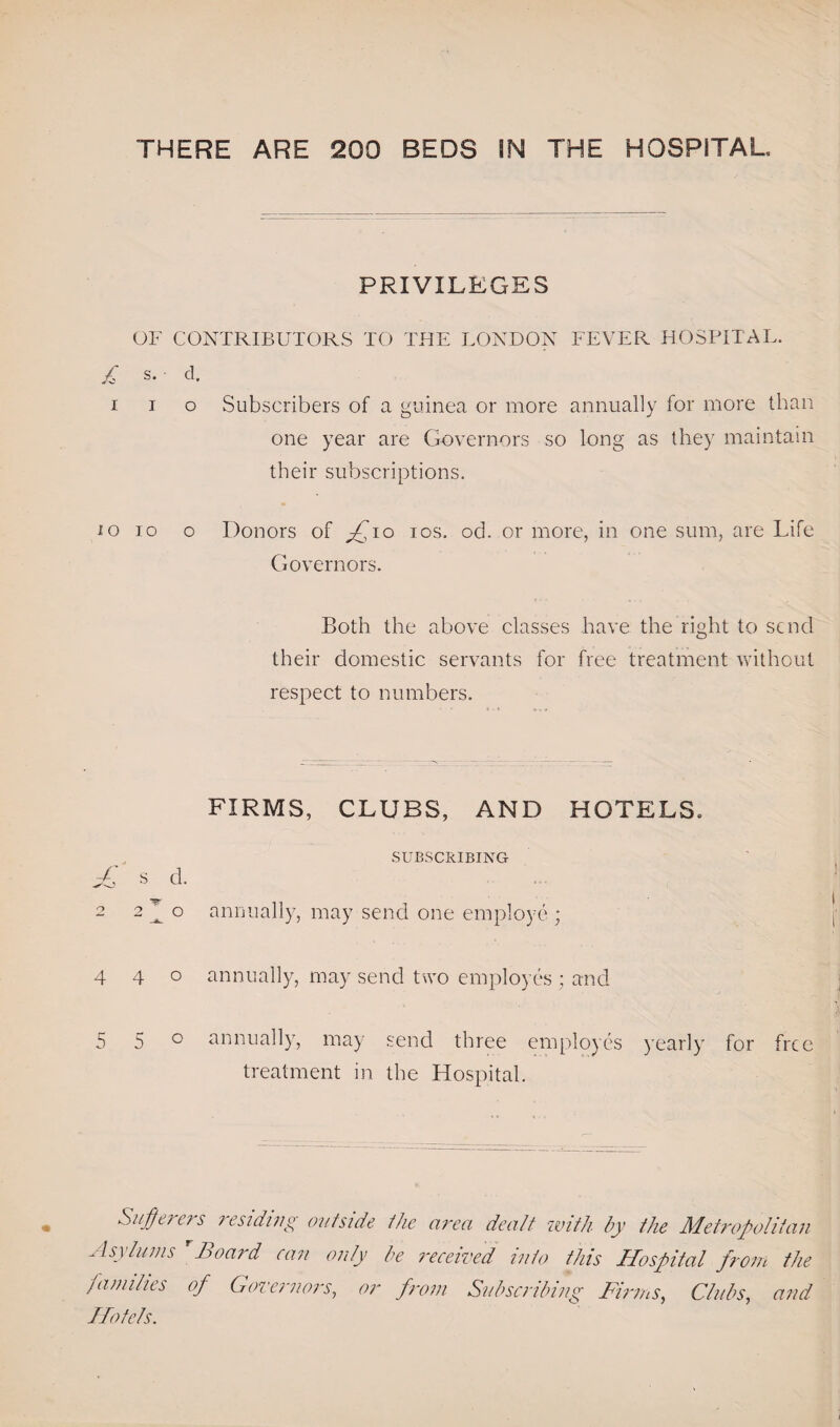 PRIVILEGES OF CONTRIBUTORS TO THE LONDON FEVER HOSPITAL. £ s. ■ cl. i i o Subscribers of a guinea or more annually for more than one year are Governors so long as they maintain their subscriptions. io io o Donors of ios. od. or more, in one sum, are Life Governors. Both the above classes have the right to send their domestic servants for free treatment without respect to numbers. FIRMS, CLUBS, AND HOTELS. SUBSCRIBING sff S d. 2 2^0 annually, may send one employe ; 440 annually, may send two employes ; and 5 5 0 annually, may send three employes yearly for free treatment in the Hospital. Sufferers residing outside the area dealt with by ttie Metropolitan Asylums rBoard can only be received into this Hospital from the families of Governors, or from Subscribing Firms, Clubs, and Hotels.