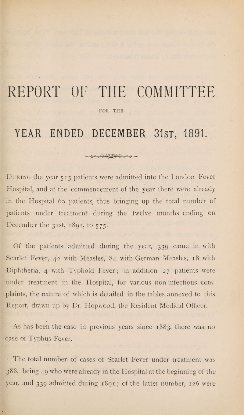 REPORT OF THE COMMITTEE FOR THE YEAR ENDED DECEMBER 31st, 1891. During the year 515 patients were admitted into the London Fever Hospital, and at the commencement of the year there were already in the Hospital 60 patients, thus bringing up the total number of patients under treatment during the twelve months ending on December the 31st, 1891, to 575. Of the patients admitted during the year, 339 came in with Scarlet’ Fever, 42 with Measles, 84 with German Measles, 18 with Diphtheria, 4 with Typhoid Fever; in addition 27 patients were under treatment in the Hospital, for various non-infectious com¬ plaints, the nature of which is detailed in the tables annexed to this Report, drawn up by Dr. Hopwood, the Resident Medical Officer. As has been the case in previous years since 1883, there was no case of Typhus Fever. The total number of cases of Scarlet Fever under treatment was 388, being 49 who were already in the Hospital at the beginning of the year, and 339 admitted during 1891; of the latter number, 126 were