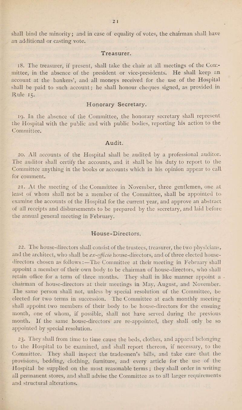 an additional or casting vote. Treasurer. 18. The treasurer, if present, shall take the chair at all meetings of the Com¬ mittee, in the absence of the president or vice-presidents. He shall keep an account at the bankers’, and all moneys received for the use of the Hospital shall be paid to such account; he shall honour cheques signed, as provided in Rule 15. Honorary Secretary. 19. In the absence of the Committee, the honorary secretary shall represent the Hospital with the public and with public bodies, reporting his action to the Committee. Audit. 20. All accounts of the Hospital shall be audited by a professional auditor. The auditor shall certify the accounts, and it shall be his duty to report to the Committee anything in the books or accounts which in his opinion appear to call for comment. 21. At the meeting of the Committee in November, three gentlemen, one at least of whom shall not be a member of the Committee, shall be appointed to. examine the accounts of the Hospital for the current year, and approve an abstract of all receipts and disbursements to be prepared by the secretary, and laid before- the annual general meeting in February. House-Directors. 22. The house-directors shall consist of the trustees, treasurer, the two physicians, and the architect, who shall be ex-officio house-directors, and of three elected house- directors chosen as follows:—The Committee at their meeting in February shall appoint a member of their own body to be chairman of house-directors, who shall retain office for a term of three months. They shall in like manner appoint a chairman of house-directors at their meetings in May, August, and November. The same person shall not, unless by special resolution of the Committee, be elected for two terms in succession. The Committee at each monthly meeting shall appoint two members of their body to be house-directors for the ensuing month, one of whom, if possible, shall not have served during the previous month. If the same house-directors are re-appointed, they shall only be so appointed by special resolution. 23. They shall from time to time cause the beds, clothes, and apparel belonging to the Hospital to be examined, and shall report thereon, if necessary, to the Committee. They shall inspect the tradesmen’s bills, and take care that the provisions, bedding, clothing, furniture, and every article for the use of the Hospital be supplied on the most reasonable terms ; they shall order in writing all permanent stores, and shall advise the Committee as to all larger requirements and structural alterations.