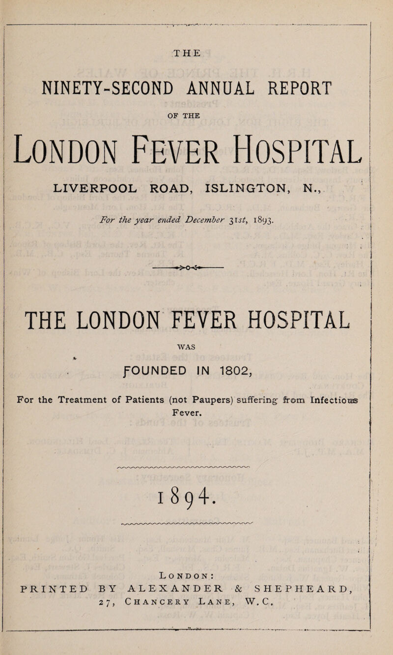 THE NINETY-SECOND ANNUAL REPORT OF THE London Fever Hospital LIVERPOOL ROAD, ISLINGTON, N., For the year ended December 31 st, 1893. *MK- THE LONDON FEVER HOSPITAL WAS %■ fOUNDED IN 1802, For the Treatment of Patients (not Paupers) suffering: from Infectious Fever. 1894. London: PRINTED BY ALEXANDER & SHEPHEARD, 27, Chancery Lane, W.C.