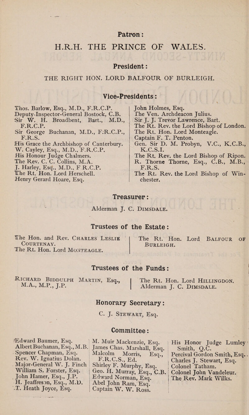 Patron: H.R.H. THE PRINCE OF WALES. President: THE RIGHT HON. LORD BALFOUR OF BURLEIGH. Vice-Presidents: Thos. Barlow, Esq., M.D., F.R.C.P. Deputy-Inspector-General Bostock, C.B. Sir W. H. Broadbent, Bart., M.D. F.R.C.P. Sir George Buchanan, M.D., F.R.C.P. F.R.S. His Grace the Archbishop of Canterbury. W. Cayley, Esq., M.D., F.R.C.P. His Honour Judge Chalmers. The Rev. C. C. Collins, M.A. J. Harley, Esq., M.D., F R.C.P. The Rt. Hon. Lord Herschell. Henry Gerard Hoare, Esq. John Holmes, Esq. The Ven. Archdeacon Julius. Sir J. J. Trevor Lawrence, Bart. The Rt. Rev. the Lord Bishop of London. The Rt. Hon. Lord Monteagle. Captain F. T. Penton. Gen. Sir D. M. Probyn, V.C., K.C.B., K.C.S.I. The Rt. Rev. the Lord Bishop of Ripon. R. Thorne Thorne, Esq., C.B., M.B., F.R.S. The Rt. Rev. the Lord Bishop of Win¬ chester. Treasurer: Alderman J. C. Dimsdale. Trustees of the Estate: The Hon. and Rev. Charles Leslie The Rt. Hon. Lord Balfour of Courtenay. Burleigh. The Rt. Hon. Lord Monteagle. Trustees of the Funds: .Richard Biddulph Martin, Esq., The Rt. Hon. Lord Hillingdon. M.A., M.P., J.P. Alderman J. C. Dimsdale. Honorary Secretary: C. J. Stewart, Esq. Committee: ^Edward Baumer, Esq. Albert Buchanan, Esq.,M.B. Spencer Chapman, Esq. Rev. W. Ignatius Dolan. Major-General W. J. Finch William S. Forster, Esq. John Hamer, Esq., J.P. H. Jeaffresan, Esq., M.D. -T. Heath Joyce, Esq. M. Muir Mackenzie, Esq. James Chas. Marshall, Esq. Malcolm Morris, Esq., F.R.C.S., Ed. Shirley F. Murphy, Esq. Geo. H. Murray, Esq., C.B. Edward Norman, Esq. Abel John Ram, Esq. Captain W. W. Ross. ] His Honor Judge Lumley Smith, Q.C. Percival Gordon Smith, Esq. i Charles J. Stewart, Esq. j Colonel Tatham. Colonel John Vandeleur. The Rev. Mark Wilks.