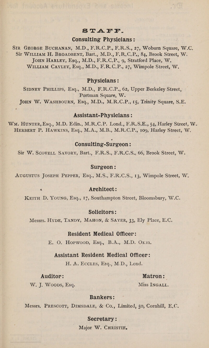 S T.A_ IF F_ Consulting Physicians: Sir George Buchanan, M.D., F.R.C.P., F.R.S., 27, Woburn Square, W.C. Sir William H. Broadbent, Bart., M.D., F.R.C.P., 84, Brook Street, W. John Harley, Esq., M.D., F.R.C.P., 9, Stratford Place, W. William Cayley, Esq., M.D., F.R.C.P., 27, Wimpole Street, W. Physicians: Sidney Phillips, Esq,, M.D., F.R.C.P., 62, Upper Berkeley Street, Portman Square, W. John W. Washbourn, Esq., M.D., M.R.C.P., 15, Trinity Square, S.E. * Assistant-Physicians: Wm. Hunter,Esq., M.D. Edin., M.R.C.P. Lond., F.R.S.E., 54, Harley Street, W- Herbert P. Hawkins, Esq., M.A., M.B., M.R.C.P., 109, Harley Street, W, # Consulting-Surgeon: Sir W. Scovell Savory, Bart., F.R.S., F.R.C.S., 66, Brook Street, W. Surgeon: Augustus Joseph Pepper, Esq., M.S., F.R.C.S., 13, Wimpole Street, W. * Architect: Keith D. Young, Esq., 17, Southampton Street, Bloomsbury, W.C. Solicitors: Messrs. Hyde, Tandy, Mahon, & Sayer, 33, Ely Place, E.C. Resident Medical Officer: E. O. Hopwood, Esq., B.A., M.D. Oxan. Assistant Resident Medical Officer: H. A. Eccles, Esq., M.D., Lond. Auditor: Matron: W. J. Woods, Esq. Miss Ingall. Bankers: Messrs. Prescott, Dimsdale, & Co., Limited, 50, Cornhill, E.C. Secretary: Major W. Christie