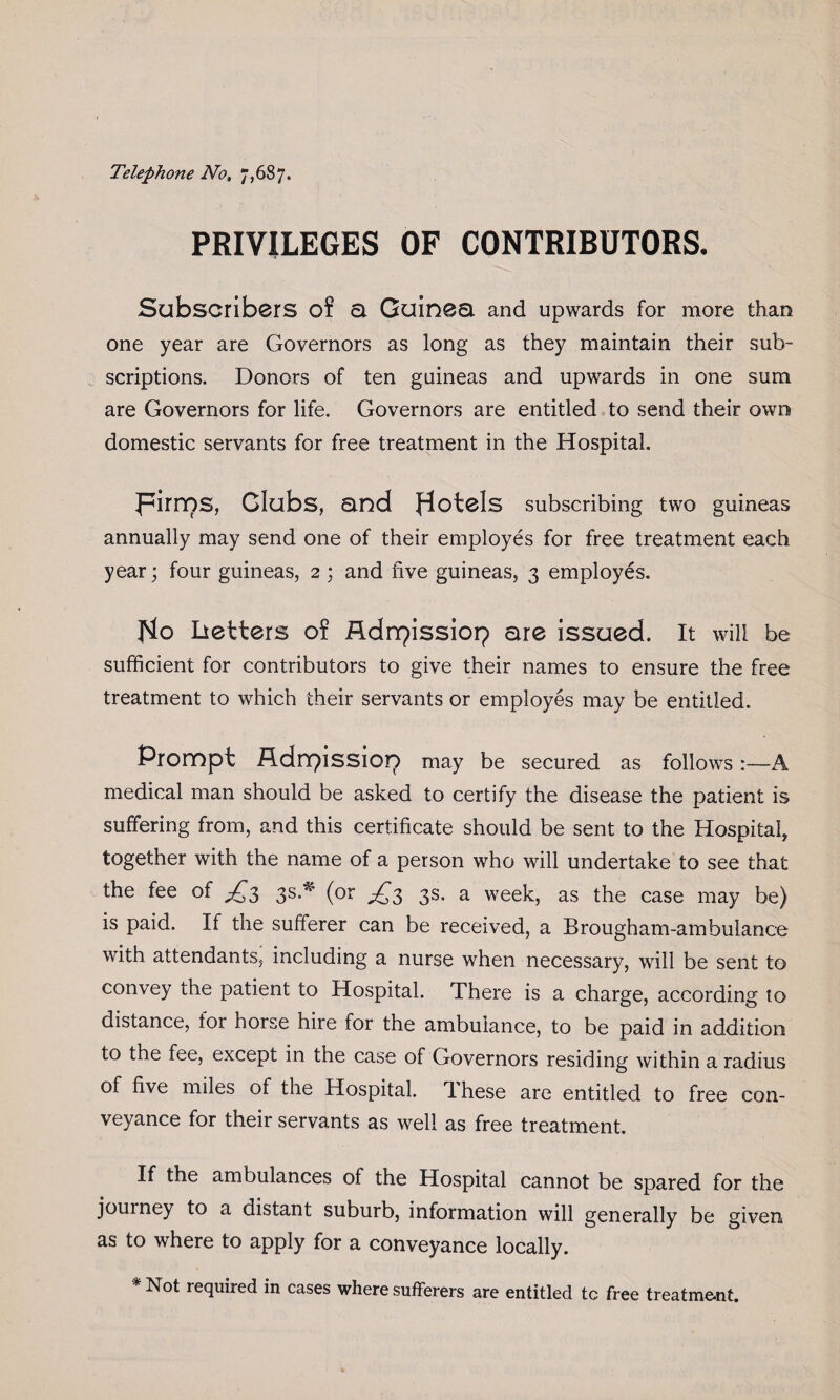 Telephone No, 7,687. PRIVILEGES OF CONTRIBUTORS. Subscribers of a Guinea and upwards for more than one year are Governors as long as they maintain their sub¬ scriptions. Donors of ten guineas and upwards in one sum are Governors for life. Governors are entitled to send their own domestic servants for free treatment in the Hospital. pirnos, Glubs, and Hotels subscribing two guineas annually may send one of their employes for free treatment each year; four guineas, 2 ; and five guineas, 3 employes. Ho betters of Adnpissiop are issued. It will be sufficient for contributors to give their names to ensure the free treatment to which their servants or employes may be entitled. Prompt Adn?issioi? may be secured as follows A medical man should be asked to certify the disease the patient is suffering from, and this certificate should be sent to the Hospital, together with the name of a person who will undertake to see that the fee of ^3 3s.* (or ^3 3s. a week, as the case may be) is paid. If the sufferer can be received, a Brougham-ambulance with attendants, including a nurse when necessary, will be sent to convey the patient to Hospital. There is a charge, according to distance, for horse hire for the ambulance, to be paid in addition to the fee, except in the case of Governors residing within a radius of five miles of the Hospital. T. hese are entitled to free con¬ veyance for their servants as well as free treatment. If the ambulances of the Hospital cannot be spared for the journey to a distant suburb, information will generally be given as to where to apply for a conveyance locally. Not required in cases where sufferers are entitled tc free treatment.