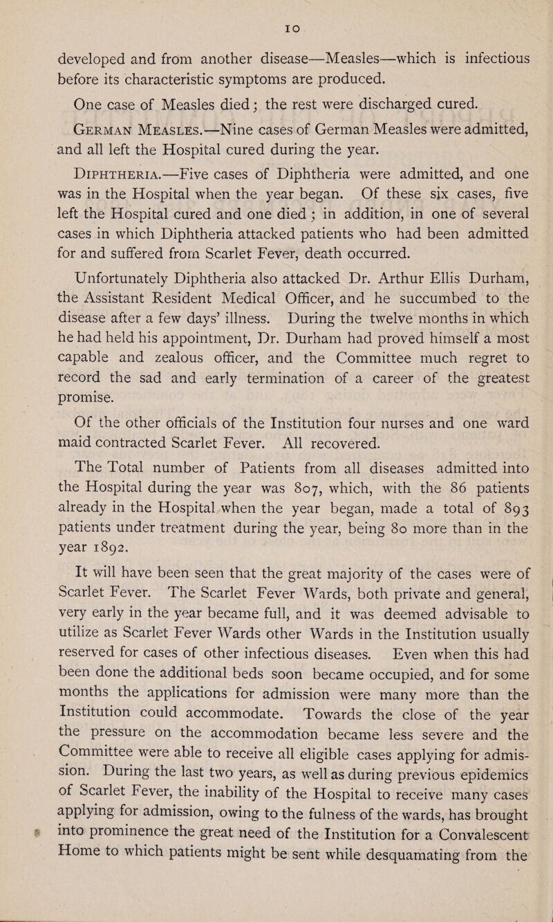 IO developed and from another disease—Measles—which is infectious before its characteristic symptoms are produced. One case of Measles died; the rest were discharged cured. German Measles.—Nine cases of German Measles were admitted, and all left the Hospital cured during the year. Diphtheria.—Five cases of Diphtheria were admitted, and one was in the Hospital when the year began. Of these six cases, live left the Hospital cured and one died ; in addition, in one of several cases in which Diphtheria attacked patients who had been admitted for and suffered from Scarlet Fever, death occurred. Unfortunately Diphtheria also attacked Dr. Arthur Ellis Durham, the Assistant Resident Medical Officer, and he succumbed to the disease after a few days’ illness. During the twelve months in which he had held his appointment, Dr. Durham had proved himself a most capable and zealous officer, and the Committee much regret to record the sad and early termination of a career of the greatest promise. Of the other officials of the Institution four nurses and one ward maid contracted Scarlet Fever. All recovered. The Total number of Patients from all diseases admitted into the Hospital during the year was 807, which, with the 86 patients already in the Hospital when the year began, made a total of 893 patients under treatment during the year, being 80 more than in the year 1892, It will have been seen that the great majority of the cases were of Scarlet Fever. The Scarlet Fever Wards, both private and general, very early in the year became full, and it was deemed advisable to utilize as Scarlet Fever Wards other Wards in the Institution usually reserved for cases of other infectious diseases. Even when this had been done the additional beds soon became occupied, and for some months the applications for admission were many more than the Institution could accommodate. Towards the close of the year the pressure on the accommodation became less severe and the Committee were able to receive all eligible cases applying for admis¬ sion. During the last two years, as well as during previous epidemics of Scarlet Fever, the inability of the Hospital to receive many cases applying for admission, owing to the fulness of the wards, has brought into prominence the great need of the Institution for a Convalescent Home to which patients might be sent while desquamating from the